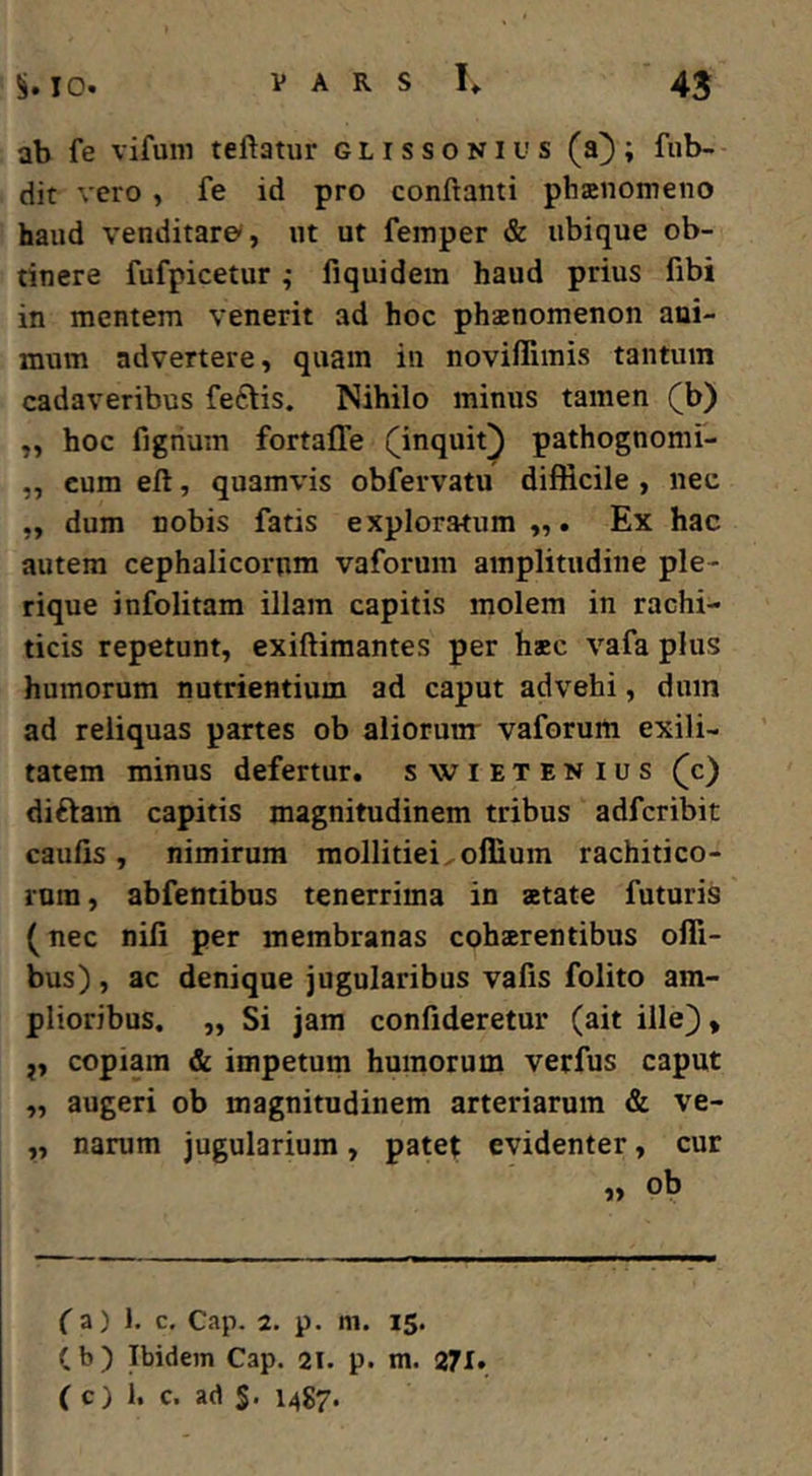 ab fe vifum teftatur glissonius (a); fub- dit vero, fe id pro conftanti phanomeno haud venditat©, ut ut femper & ubique ob- tinere fufpicetur; fiquidem haud prius fibi in mentem venerit ad hoc phanomenon ani- mum advertere, quam in noviffimis tantum cadaveribus feftis. Nihilo minus tamen (b) „ hoc figrium fortaffe (inquit^ pathognomf- „ cum eft, quamvis obfervatu difficile , nec „ dum nobis fatis exploratum Ex hac autem cephalicorum vaforum amplitudine ple- rique infolitam illam capitis molem in rachi- ticis repetunt, exiftimantes per hac vafa plus humorum nutrientium ad caput advehi, dum ad reliquas partes ob aliorunr vaforum exili- tatem minus defertur, swietenius (c) diftam capitis magnitudinem tribus adfcribit caulis, nimirum mollitiei.offium rachitico- rura, abfentibus tenerrima in atate futuris (nec nili per membranas coharentibus ofli- bus), ac denique jugularibus valis folito am- plioribus. „ Si jam confideretur (ait ille), j, copiam & impetum humorum verfus caput „ augeri ob magnitudinem arteriarum & ve- „ narum jugularium, patet evidenter, cur « ob (a) 1. c. Cap. 2. p. m. 1$. (b) Ibidem Cap. 2l. p. m. 271. ( c) 1. c. ad S. 1487.