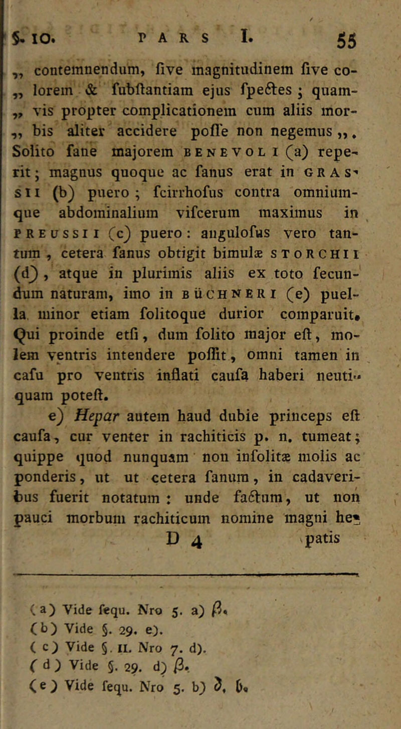 „ contemnendum, five magnitudinem five co- ,, lorem & fubftantiara ejus fpeftes ; quam- „ vis propter complicationem cum aliis mor- ,, bis aliter accidere pofle non negemus ,,. Solito fane majorem benevol i (a) repe- rit; magnus quoque ac fanus erat in gras s n (b) puero ; fcirrhofus contra omnium- que abdominalium vifcerum maximus in PREussii (c) puero: augulofus vero tan- tum , cetera fanus obtigit bimulae sxoRCHli (d_) , atque in plurimis aliis ex toto fecun- dum naturam, imo in buchneri (e) puel- la minor etiam folitoque durior comparuit* <^ui proinde etfi, dum folito major eft, mo- lem ventris intendere poffit, omni tamen in cafu pro ventris inflati caufa haberi neuti- quam poteft. e) Hepar autem haud dubie princeps eft caufa, cur venter in rachiticis p. n. tumeat; quippe quod nunquam non infolitae molis ac ponderis, ut ut cetera fanum, in cadaveri- bus fuerit notatum : unde faftum, ut non pauci morbum rachiticum nomine magni he« D 4 patis (a) Vide fequ. Nro 5. a) /3« (b) Vide §. 29. e). ( c) Vide §. II, Nro 7. d). f d ) Vide §. 29. d) /3. (e } Vide fequ. Nro 5. b} 5, ()•