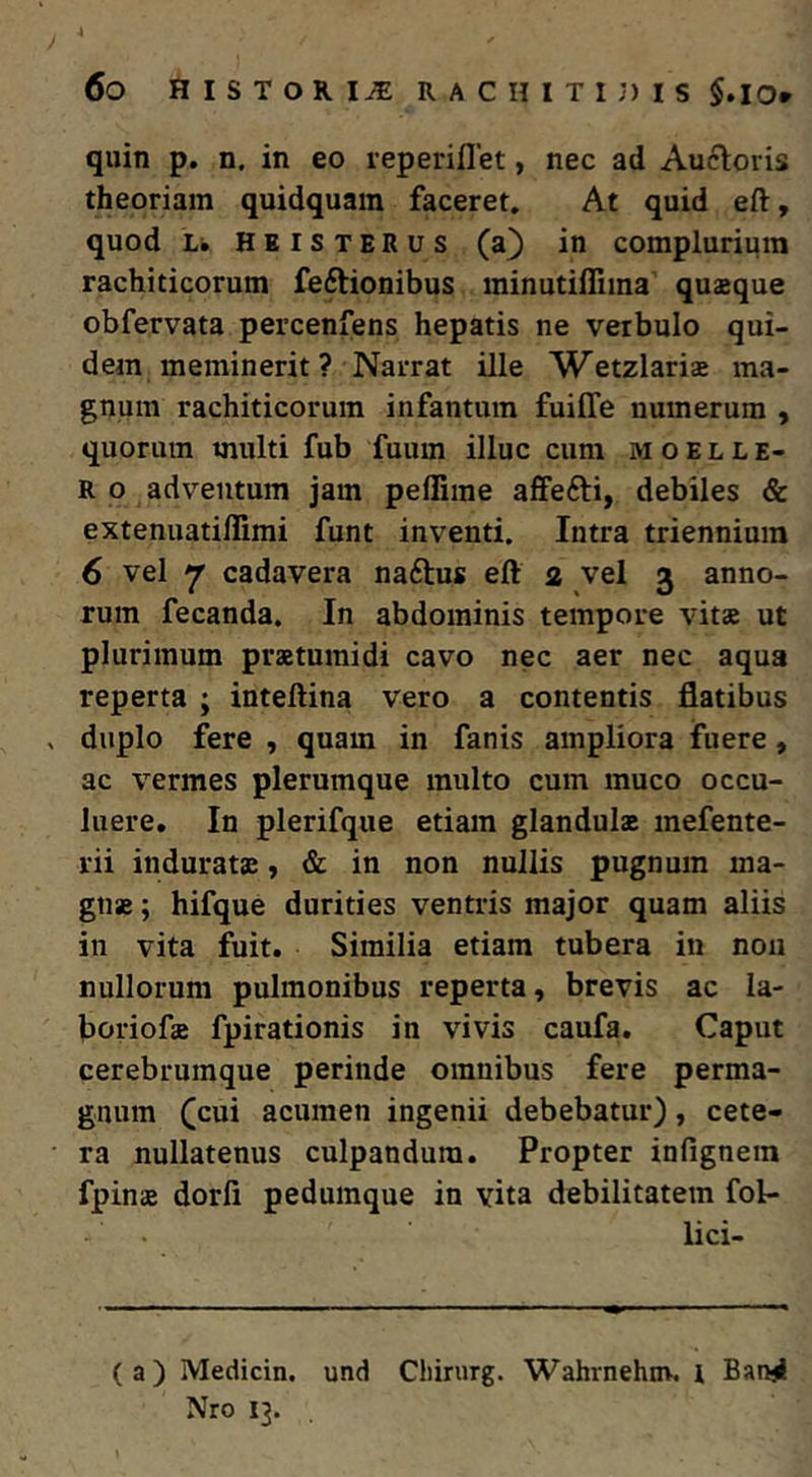 quin p. n. in eo reperiflet, nec ad Auftoris theoriam quidquain faceret. At quid eft, quod Li. HEiSTERus (a^ in complurium rachiticorum feftionibus minutillima quaeque obfervata percenfens hepatis ne verbulo qui- dem meminerit ? Narrat ille Wetzlariae ma- gnum rachiticorum infantum fuilTe numerum , quorum multi fub fuum illuc cum m o e l l e- R o adventum jam peffime affefti, debiles & extenuatillimi funt inventi. Intra triennium 6 vel ^ cadavera naftus eft 2 vel 3 anno- rum fecanda. In abdominis tempore vitae ut plurimum praetumidi cavo nec aer nec aqua reperta ; inteftina vero a contentis flatibus duplo fere , quam in fanis ampliora fuere, ac vermes plerumque multo cum muco occu- luere. In plerifque etiam glandula mefente- rii indurata, & in non nullis pugnum ma- gna ; hifque durities ventris major quam aliis in vita fuit. Similia etiam tubera in noii nullorum pulmonibus reperta, brevis ac la- boriofa fpirationis in vivis caufa. Caput cerebrumque perinde omnibus fere perma- gnum (cui acumen ingenii debebatur), cete- ra nullatenus culpandum. Propter infignein fpina dorfi pedumque in vita debilitatem fol- lici- (a) Medicin. und Chirurg. Wahrnehnv. i Banjl Nro 13.