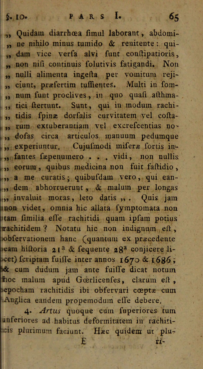 ,y Quidam diarrhoea fimiil laborant y abdomi- „ ne nihilo minus tumido & renitente: qui- „ dam vice verfa alvi funt conftipatioris, „ non nifi continuis folutivis fatigandi. Non „ nulli alimenta ingefta per vomitum reji- „ ciunt, prsfertim tuflientes. Multi in fom- „ num funt proclives, in quo quali afthma- ,, tici ftertunt. Sunt, qui in modum rachi- „ tidis fpins dorfalis curvitatem vel cofta- „ rura extuberandam vel excrefcentias no' „ dofas circa articulos manuum pedumque . „ experiuntur. Cujufmodi mifers fortis in^ „ fantes faepenumero . . » vidi, non nullis eorum, quibus medicina non fuit faltidio, a me curatis; quibufdam vero, qui ean- dem abhorruerunt, & malum per longas ,,, invaluit moras, leto datis „ . Quis jam jnon videt, omnia hic allata fymptomata non uam limilia efle rachitidi quam ipfam potius nrachitidem ? Notatu hic non indignum eft, •obfervationem hanc ([quantum ex praecedente leam hiftoria 21“ & fequente 28* conjicere li- scet) feriptam fuifle inter annos 1670 & 1686; cum diiduin jam ante fuilTe dicat notum tioc malum apud Goerlicenfes, clarum ell, sepocham rachitidis ibi obfervari coeptae cum ;Anglica eartdem propemodum elle debere. 4. Artus quoque cum fuperiores tum hnferiores ad habitus deformitatem in rachiti- ~is plurimum faciunt. Haec quidem ut plur E ii-