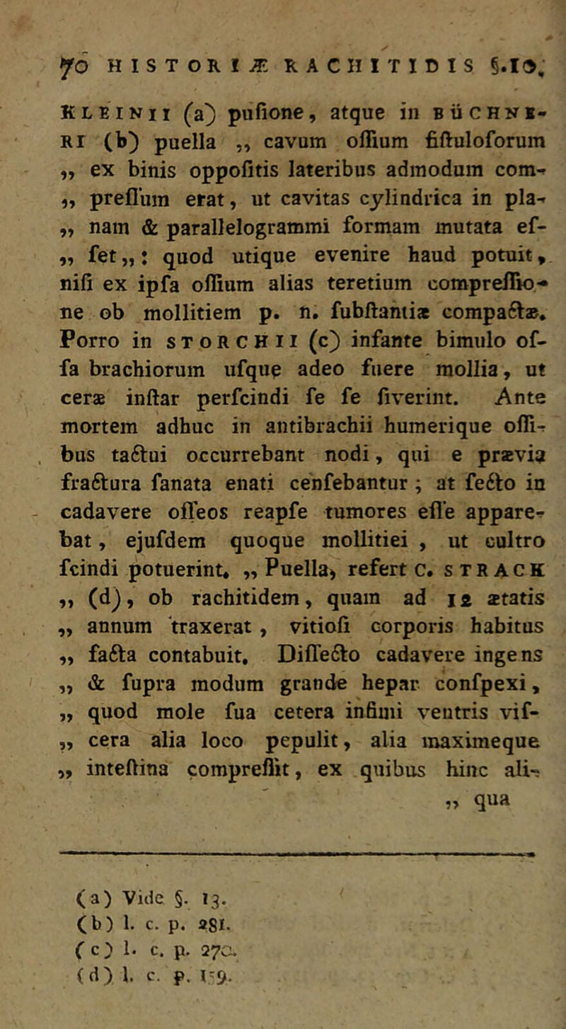 K L E IN11 (a} pufione, atque in b ii c h n i- Ri (b) puella ,, cavum olTium fiftuloforum iy ex binis oppofitis lateribus admodum com-r „ preflura erat, ut cavitas cylindrica in pia- ,, nam & parallelogrammi formam mutata ef- ,, fet „; quod utique evenire haud potuit, nifi ex ipfa offium alias teretium compreflio- ne ob mollitiem p. n, fubftanti* compaft». Porro in storchii (c) infante bimulo of- fa brachiorum ufque adeo fuere mollia, ut cerae inftar perfcindi fe fe fiverint. Ante mortem adhuc in antibrachii humerique ofli- . bus taftui occurrebant nodi, qui e praevia fraftura fanata enati cenfebantur; at fedlo in - cadavere ofleos reapfe tumores efle appare- bat , ejufdem quoque mollitiei , ut cultro fcindi potuerint, „ Puella^ refert c. s t R A c K (d), ob rachitidem, quam ad 12 ztatis ,, annum traxerat , vitioli corporis habitus ,, fafta contabuit, Diffefto cadavere ingens „ & fupra modum grande hepar confpexi, „ quod mole fua cetera infimi ventris vif- „ cera alia loco pepulit, alia raaximeque „ inteftina compreflit, ex quibus hinc ali-: „ qua (a) Vide §. 13. (b) 1. c. p. 2SI. fc) 1. c. p. 27CU (d) 1. c. p. 1-9.