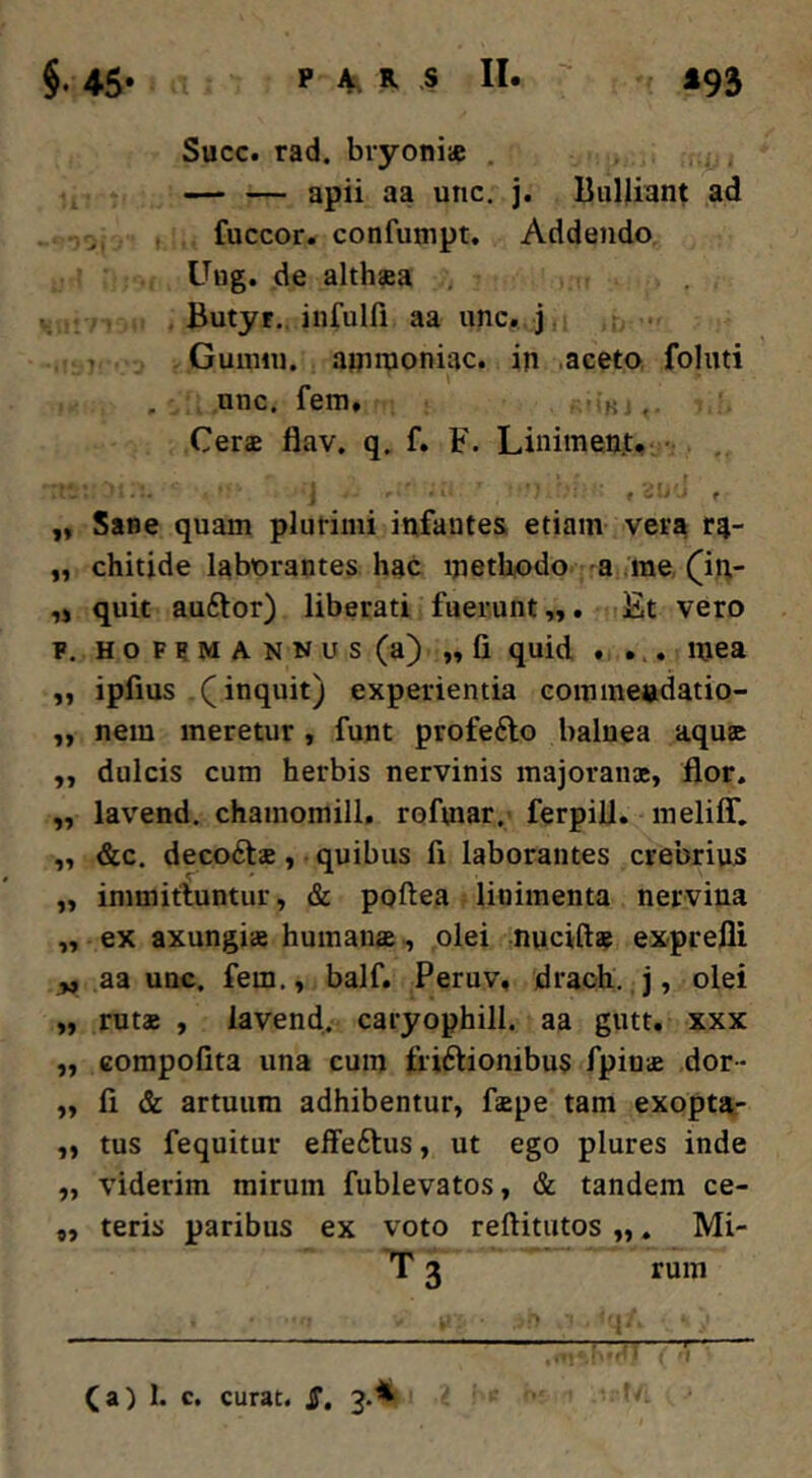 Succ. rad. bryoniae , — — apii aa unc. j. liuljiant ad fuccor. confumpt. Addendo Uug. de althaea , Butyr., infulfi aa unc. j. : • 1 Gunnii. ainnioniac. in aceto folnti , unc. fem, 'b , Cerae flav. q. f. F. Linimen.t. •. . . - . f i t * ,, Sane quam plurimi infantes etiam vera r4- „ chitide laborantes hac ipethodo -a me, (in- ,j quit auftor) liberati fuerunt „. Et vero F. HOFFMANNus (a) „ fi quid . . . mea „ ipfius .(^inquit) experientia eommendatio- ,, nem meretur , funt profefto balnea aqu® „ dulcis cum herbis nervinis majoranx, flor. „ lavend. chamomill, rofmar,' ferpiU. meliff. ,, &c. decoftae, quibus fi laborantes crebrius „ immitluntur, & poftea linimenta nervina „ ex axungiae humana,, olei nuciftae exprefli ^ aa unc. fem., balf. Peruv, draoh. j, olei „ rutx , lavend. caryophill. aa giitt, xxx „ compofita una cum friftionibus fpinae dor- „ fi & artuum adhibentur, faepe tam exoptai- „ tus fequitur effeftus, ut ego plures inde ,, viderim mirum fublevatos, & tandem ce- „ teris paribus ex voto reftitutos „. Mi- T 3 rum (a) 1. c. curat. JT, 3.*