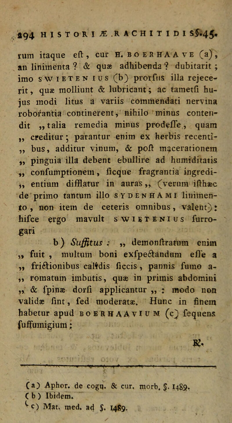 ^494 HISTORIJE.RACHITIDI S$.45, ruin itaque eft y cur H. b o e R H A A v e y an linimenta ? & qua adhibenda ? dubitarit; imo swiETEN rus (b) prorfiis illa rejece- rit y qua molliunt & lubricant; ac tametfi hu- jus modi litus a variis commendati nervina roborantia continerent y nihilo minus conten- dit yy talia remedia minus prodefle y quam ,y creditur j parantur enim ex herbis recenti- yy buSy additut vinumy & pofi macerationem ,y pinguia illa debent ebullire ad humiditatis ,, confumptionem y ficque fragrantia ingredi- yy entium difflatur in auras y, (^vernra ifthaec de primo tantum illo sydenhAmi linimen- to y non item de ceteris omnibus y valent^: hifce ergo mavult swietenius furro- gari b) Suffitus f yy demonftratum enim yy fuit y multum boni exfpeftanduni efle a yy friftionibus calfdis ficcis y pannis fumo a- yy romatum imbutis y quae in primis abdomini yy & fpinae dorli applicantur y, : modo non validae fint, fed moderatae. Hunc in finem habetur apud boerhaAvIum (c^ fequens fulfumigium; ■ I n ' ■ ■■ ■ ■■■' ■■ I Ca) Aphor. de cogq. & cur. morb, §. I4g9. C b ) Ibidem. ^ c) Mat. med. ad S* 1489.