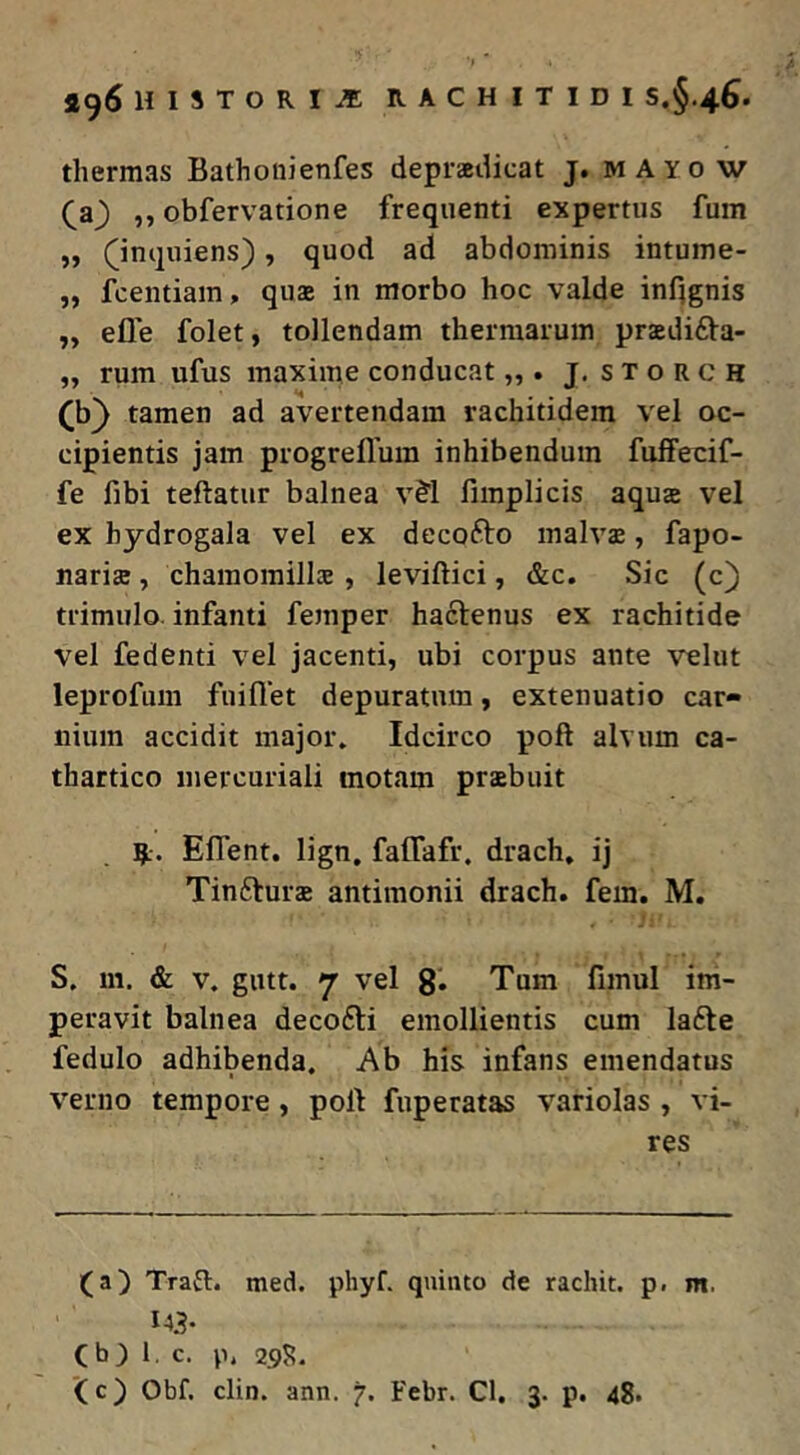 thermas Bathoiiienfes depraeilicat j. m AYO w (^a) ,, obfervatione frequenti expertus fuin „ (^inquiens), quod ad abdominis intume- „ fcentiam, quae in morbo hoc valde infignis ,, efle folet, tollendam thermarum praedifta- „ rum ufus maxime conducat „ . j, s t o r c H (b) tamen ad avertendam rachitidem vel oc- cipientis jam progrefluin inhibendum fuffecif- fe fibi teftatur balnea v^l fimplicis aquae vel ex hydrogala vel ex decofto malva, fapo- naria , chamomilla , leviftici, &c. Sic (c} trimulo, infanti femper hactenus ex rachitide vel fedenti vel jacenti, ubi corpus ante velut leprofum fuiflet depuratum, extenuatio car- nium accidit major. Idcirco poft alvum ca- thartico inercuriali motam prabuit R. Eflent. lign, falfafr, drach, ij Tinftura antimonii drach. fem. M. S. m. & V. gutt. 7 vel g. Tum fimul im- peravit balnea deco6ti emollientis cum la6te fedulo adhibenda. Ab his infans emendatus verno tempore, polt fuperatas variolas , vi- res (a) Trafl. med. phyf. quinto de rachit. p. m. Cb) 1, c. p. 29J?.