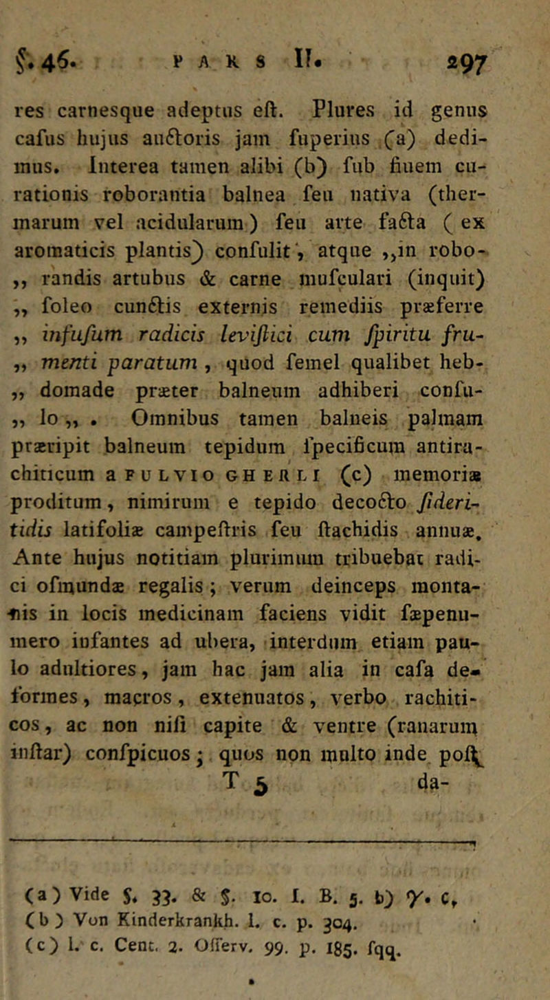 res carnesque adeptus eft. Plures id genus cafus hujus auftoris jam fiiperius (a.) dedi- mus. Interea tamen alibi (b) fub fiuem cu- rationis roborantia balnea feu nativa (ther- marum vel acidularum) feu arte fafta (ex aromaticis plantis^ confulit, atque ,,in robo- ,, randis artubus & carne mufculari (inquit) „ foleo cunftis externjs remediis praeferre „ infufum radicis leviftici cum fpiritu fru- ,, menti paratum , quod femel qualibet heb- „ domade praeter balneum adhiberi confu- „ lo „ . Omnibus tamen balneis palmam praeripit balneum tepidum fpecificum antira- chincum a F u L VIO GH Eft LI (c) memorias proditum, nimirum e tepido decofto Jideri- tidis latifoliae campeftris feu ftachidis annuae. Ante hujus notitiam plurimum tribuebat radi- ci ofinundae regalis ; verum deinceps monta- •fiis in locis medicinam faciens vidit faepenu- mero infantes ad ubera, interdum etiam pau- lo adnltiores, jam hac jam alia in cafa de- formes , mapros, extenuatos, verbo rachiti- cos, ac non nili capite & ventre (ranarum inftar) confpicuos • quos non multo inde pol^ T 3 da- (a) Vide 3?. & $■ lo. I. B. 5, b) 7. c, (b) Von Kinderkrankh. 1. c. p. 304, (c) l. c. Cent. 2. OfTerv. 99. p. 135. fqq.