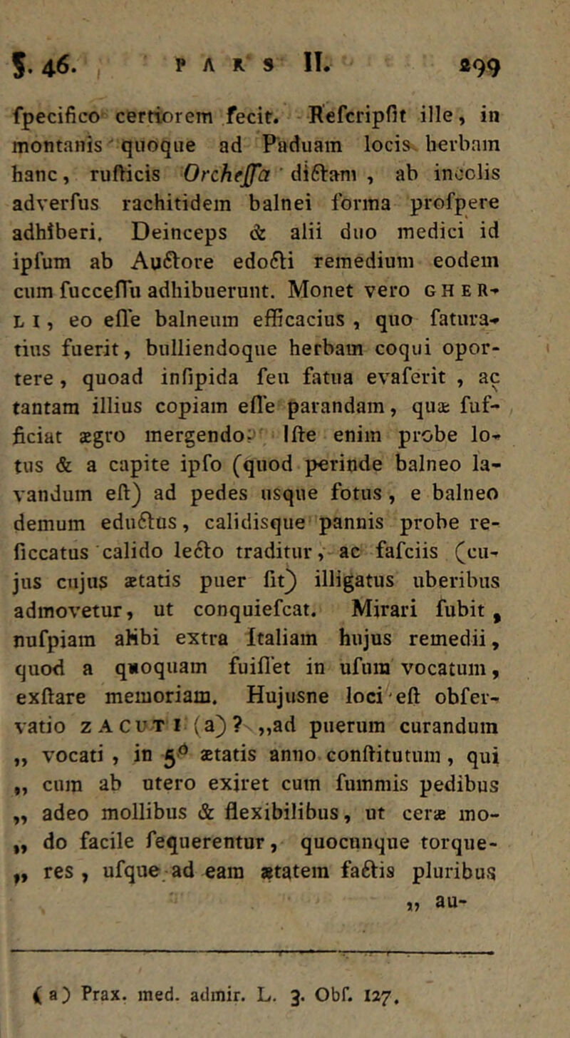 fpecifico certiorem fecit. Hefcripfit ille, in montanis ' quoque ad Paduam locis^ herbam hanc, ruflicis Orchfjfa ' diftam , ab incolis adverfus rachitidem balnei forma profpere adhiberi. Deinceps & alii duo medici id ipfum ab Auftore edofti remedium eodem cum fuccefTu adhibuerunt. Monet vero g H e R-* L I, eo efle balneum efficacius , quo fatura* tius fuerit, bulliendoque herbam coqui opor- tere , quoad infipida feu fatua evaferit , ac tantam illius copiam efle parandam, quae fuf- ficiat 2gro mergendos Ifte enim probe lo- tus & a capite ipfo (quod perinde balneo la- vandum eft) ad pedes usque fotus , e balneo demum eduftus, calidisque pannis probe re- ficcatus calido lefto traditur, ac fafciis (cu- jus cujus astatis puer fit^ illigatus uberibus admovetur, ut conquiefcat. Mirari fubit , nufpiam ahbi extra Italiam hujus remedii, quod a quoquam fuiflet in ufum vocatum, exftare memoriam. Hujusne loci'eft obfer- vatio z A CUTI-(a)? ,,ad puerum curandum „ vocati , in statis anno conftitutum, qui „ cum ab utero exiret cum fummis pedibus „ adeo mollibus & flexibilibus, ut cers mo- „ do facile fequerentur, quocunque torque- res , ufque ad eam «tatem faftis pluribu.s „ au- ( a) Prax. med. adinir. L. 3. Obf. 127.