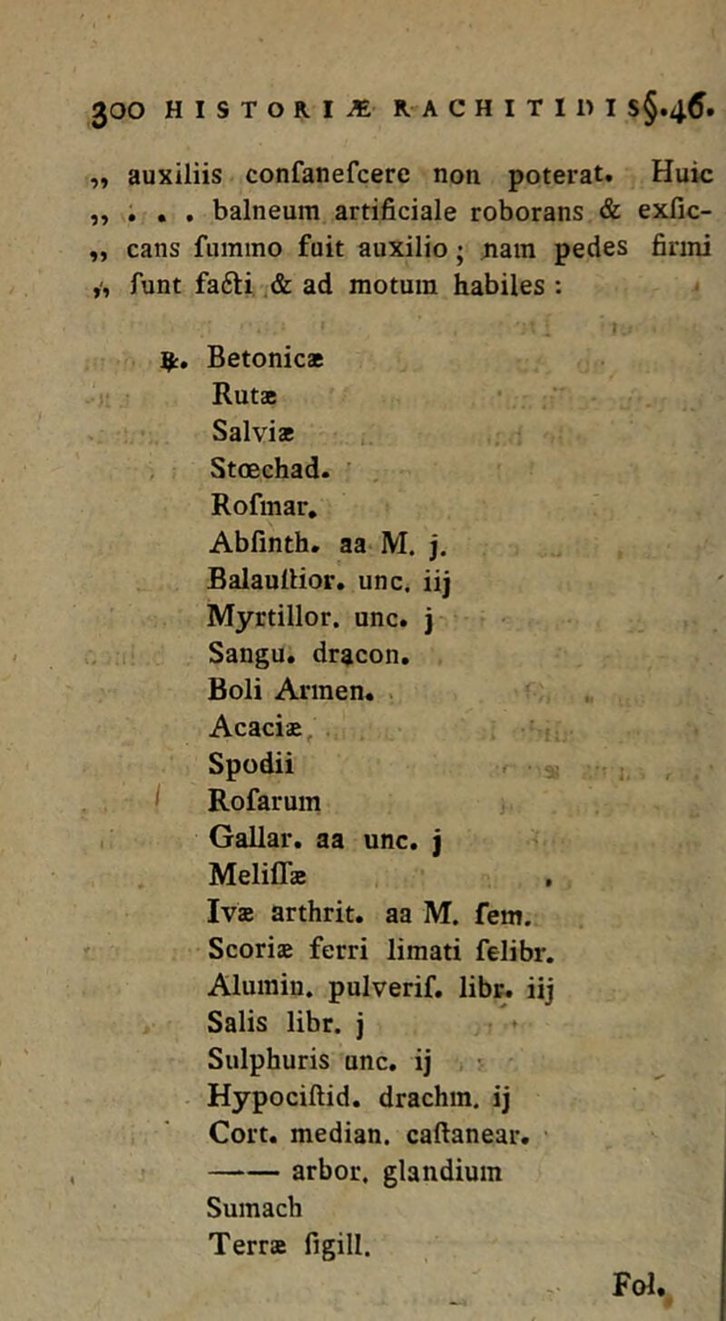 „ auxiliis confanefcere non poterat. Huic „ , , , balneum artificiale roborans & exfic- ,, cans fumino fuit auxilio; ^ain pedes firmi funt fa6li, .& ad motum habiles ; Betonicae Rutae Salviae , Stoechad. ' Rofmar, Abfinth. aa* M. j. Balaullior. une, iij Myrtillor. unc. j Sangu. dracon. Boli Armen. . Acaciae, ' i Spodii f I Rofarum Gallar, aa unc, j Meliffae Ivae arthrit. aa M. fem. Scoriae ferri limati felibr. Alumin. pulverif, libr, iij Salis libr. j Sulphuris unc. ij Hypociftid. drachm. ij Cort, median. caftanear. arbor, glandium Sumach Terrae figill. - Fol.