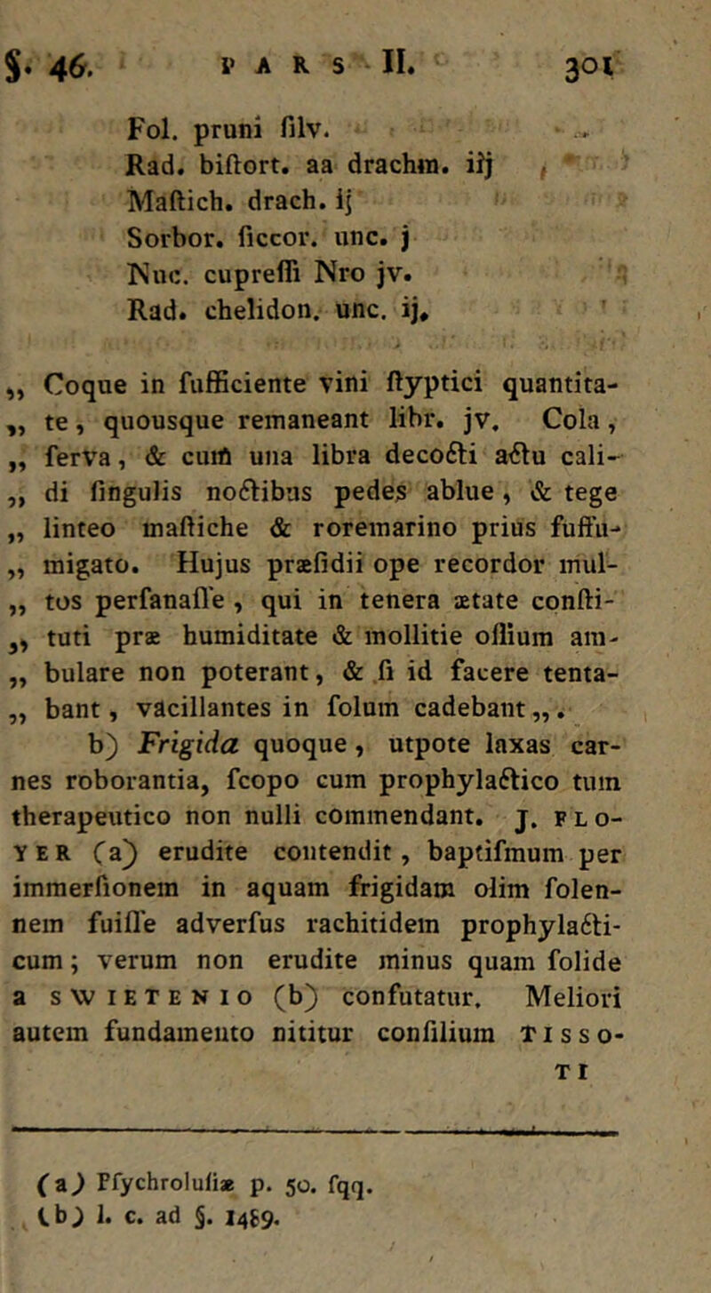 Fol. pruni filv. Rad. biftort. aa drachin. iij f ' Maftich. drach. ij Sorbor, ficcor. iinc. j !Nuc. cuprefli Nro jv. Rad. chelidon, unc. ij, „ Coque in fufSciente vini ftyptici quantita- ,, te, quousque remaneant libr. jv. Cola, ,, ferva, & cuih una libra decofti aiSlu cali- ,, di fingulis noftibus pedes ablue, &. tege „ linteo maftiche & roremarino prius fuftii- „ migato. Hujus praefidii ope recordor inul- ,, tos perfanafle , qui in tenera aetate cpnfti- ,, tuti prae humiditate & mollitie ollium am- „ bulare non poterant, & fi id facere tenta- „ bant, vacillantes in folum cadebant „. b) Frigida quoque, utpote laxas car- nes roborantia, fcopo cum prophylaftico tum therapeutico non nulli commendant, j. f l o- YER (z) erudite contendit, baptifmum per immerfionem in aquam frigidam olim folen- nem fuifle adverfus rachitidem prophyla6ti- cum; verum non erudite minus quam folide a swiETENio (b) confutatur. Meliori autem fundamento nititur confilium T i s s o- TI (z) Pfychrolulia p. 50. fqq. Cb; 1. c. ad §. i4f9. Jk