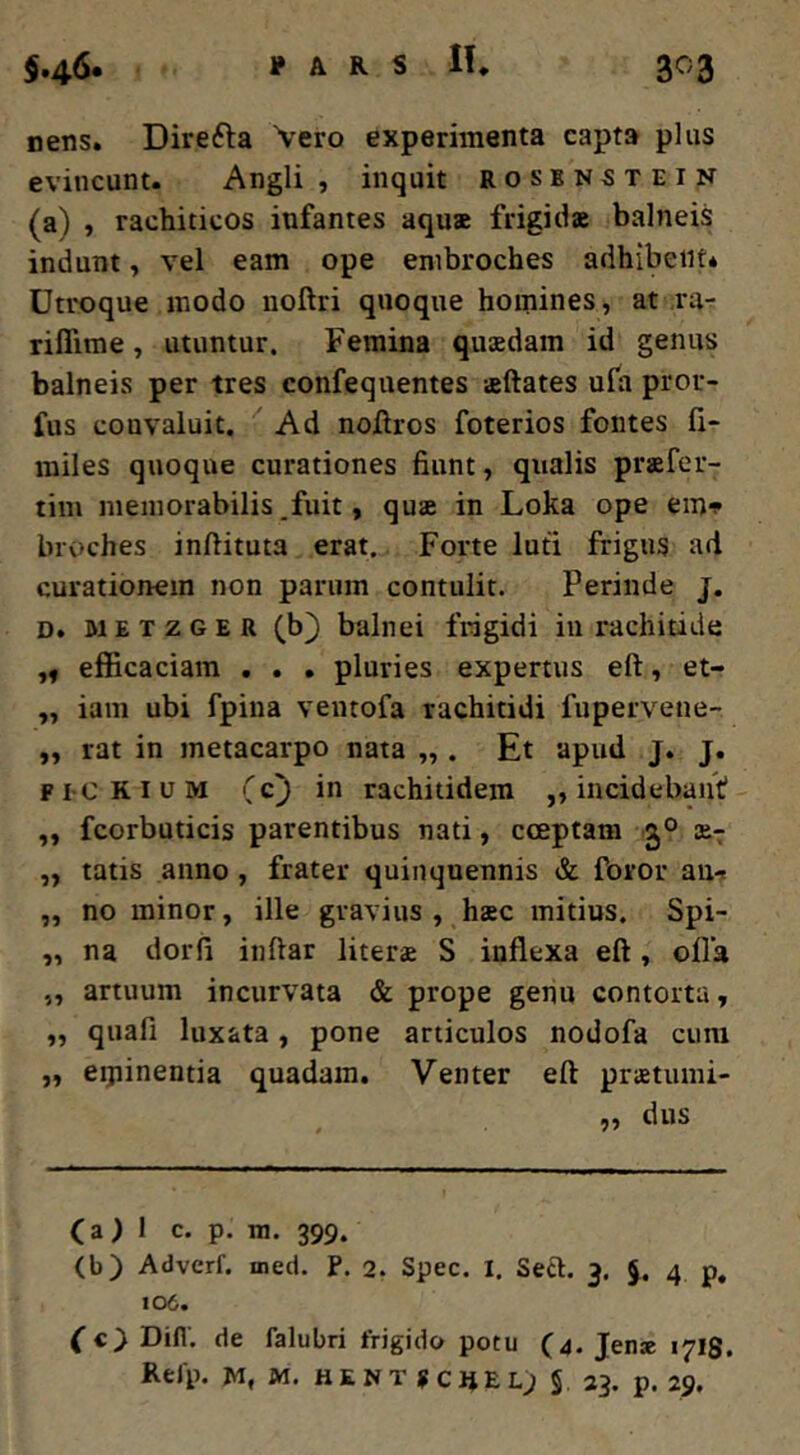 nens. Direfta Vero experimenta capta plus evincunt. Angli , inquit rosenstein (a) , rachiticos infantes aqu3e frigitiae balneis indunt, vel eam ope enibroches adhibenti Utroque modo uoftri quoque homines, at ra- riffime, utuntur. Femina quaedam id genus balneis per tres confeqnentes aeftates ula pror- fus convaluit. Ad nojftros foterios fontes fi- miles quoque curationes fiunt, qualis praefer- tim memorabilis,fuit, quae in Loka ope em» broches inftituta erat. Forte luti frigus ari curationem non parum contulit. Perinde j. D. METZGER (b} balnei frigidi in rachitide „ efficaciam . . . pluries expertus eft, et- „ iam ubi fpiua ventofa rachitidi fupervene- „ rat in metacarpo nata „ . Et apud j. j. Fi-CKIUM (c) in rachitidem „ incidebant ,, fcorbuticis parentibus nati, coeptam 30 ae-^ ,, tatis anno, frater quinquennis & foror an-s ,, no minor, ille gravius , haec mitius. Spi- ,, na dorfi inftar literae S inflexa eft, ofla „ artuum incurvata & prope genu contorta, „ quafi luxata, pone articulos nodofa cum „ eipinentia quadam. Venter eft praetumi- „ dus (a) 1 c. p. tn. 399. (b) Adverf. ined. P. 2. Spec. I. Seft. 3. J. 4 p, 106. (c} Difl, de falubri frigido potu (4. Jen* 17I8. Refp. w, M. HENT scjjel; S 23. p. 29.