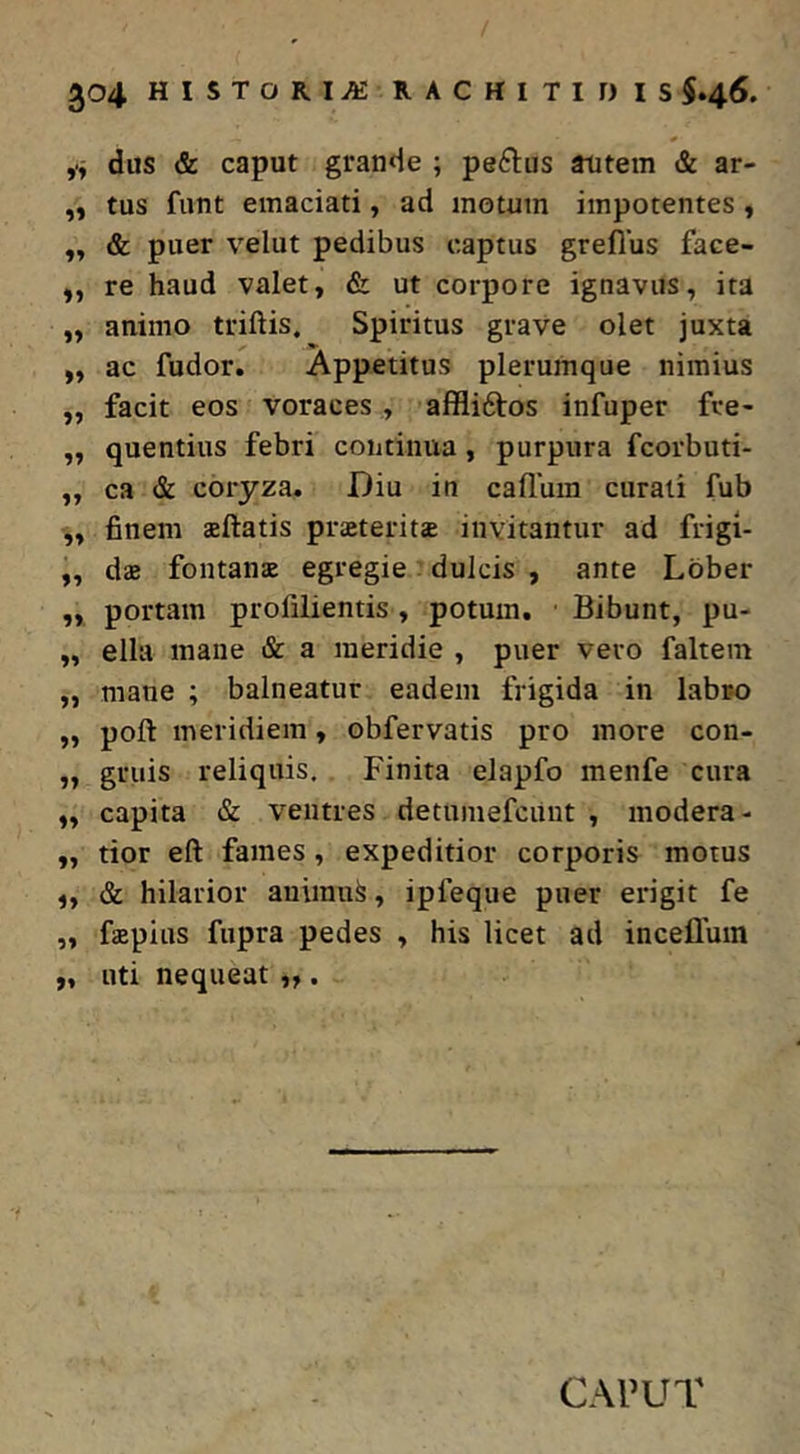 ,> dus & caput grande ; pe6lus atitem & ar- „ tus funt emaciati, ad motum impotentes, „ & puer velut pedibus captus greflus face- „ re haud valet, & ut corpore ignavus, ita „ animo triftis. Spiritus grave olet juxta ,, ac fudor. Appetitus plerumque nimius ,, facit eos voraces , affliftos infuper fve- „ quentius febri continua, purpura fcorbuti- „ ca & coryza. Diu in callum curati fub „ finem aftatis praeterita invitantur ad frigi- ,, da fontana egregie dulcis , ante Lbber „ portam prolilientis, potum. Bibunt, pu- „ ella mane & a meridie , puer vero faltem „ mane ; balneatur eadem frigida in labro „ poft meridiem, obfervatis pro more con- „ gruis reliquis. Finita elapfo menfe cura „ capita & ventres detumefcuut , modera- „ tior eft fames, expeditior corporis motus „ & hilarior auimu^, ipfeque puer erigit fe „ fapius fupra pedes , his licet ad incefluin „ uti nequeat „ . CAPUT