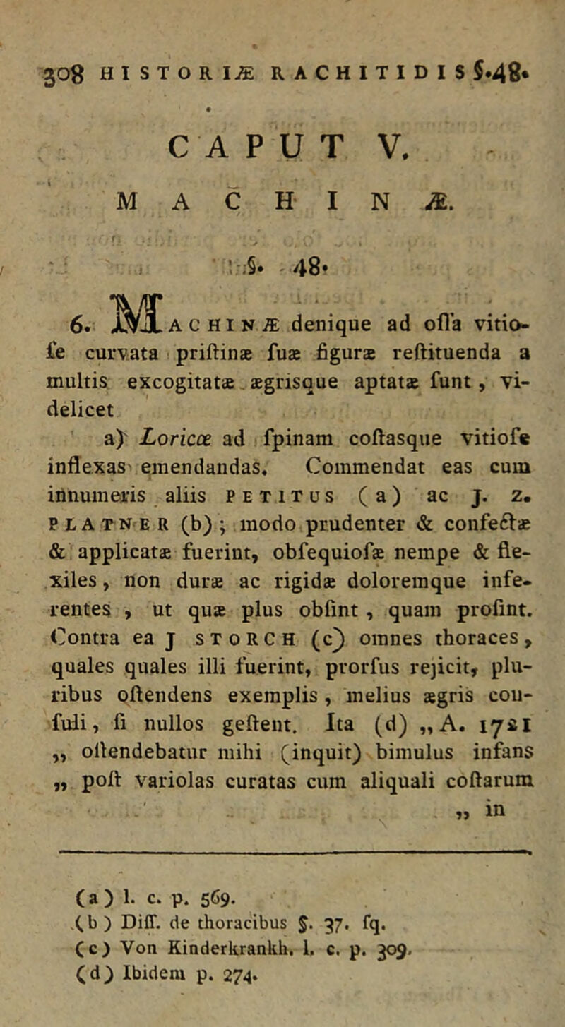 C A P U T V, M A C H- I N ! ;§. 48* 6. M ACHIN^ denique ad ofla vitio- £e curvata i priftinae fus figurae reftituenda a multis excogitatae aegnsque aptatae funt, vi- delicet a)' Loricce ad fpinam coftasque vitiofe inflexas- emendandas. Commendat eas cum innumeatis aliis petitus (a) ac j. z. PtATNER (b) ; modo prudenter & confeftae & applicatae fuerint, obfequiofae nempe & fle- xiles , non durae ac rigidae doloreinque infe- rentes , ut quae plus obfmt, quam profint. Contra eaj storch (c) omnes thoraces, quales quales illi fuerint, prorfus re3icit, plu- ribus oftendens exemplis , melius aegris cou- fuii, fi nullos gefteut. Ita (d) „A. 17*1 ,, ollendebatur mihi (inquit) bimulus infans ,, poft variolas curatas cum aliquali collarum r i ^in (a ) 1. c. p. 569. .(b) Diff. de thoracibus J. 37. fq. (c) Von Kinderkrankh. 1. c. p. 309, (d) Ibidem p. 274.