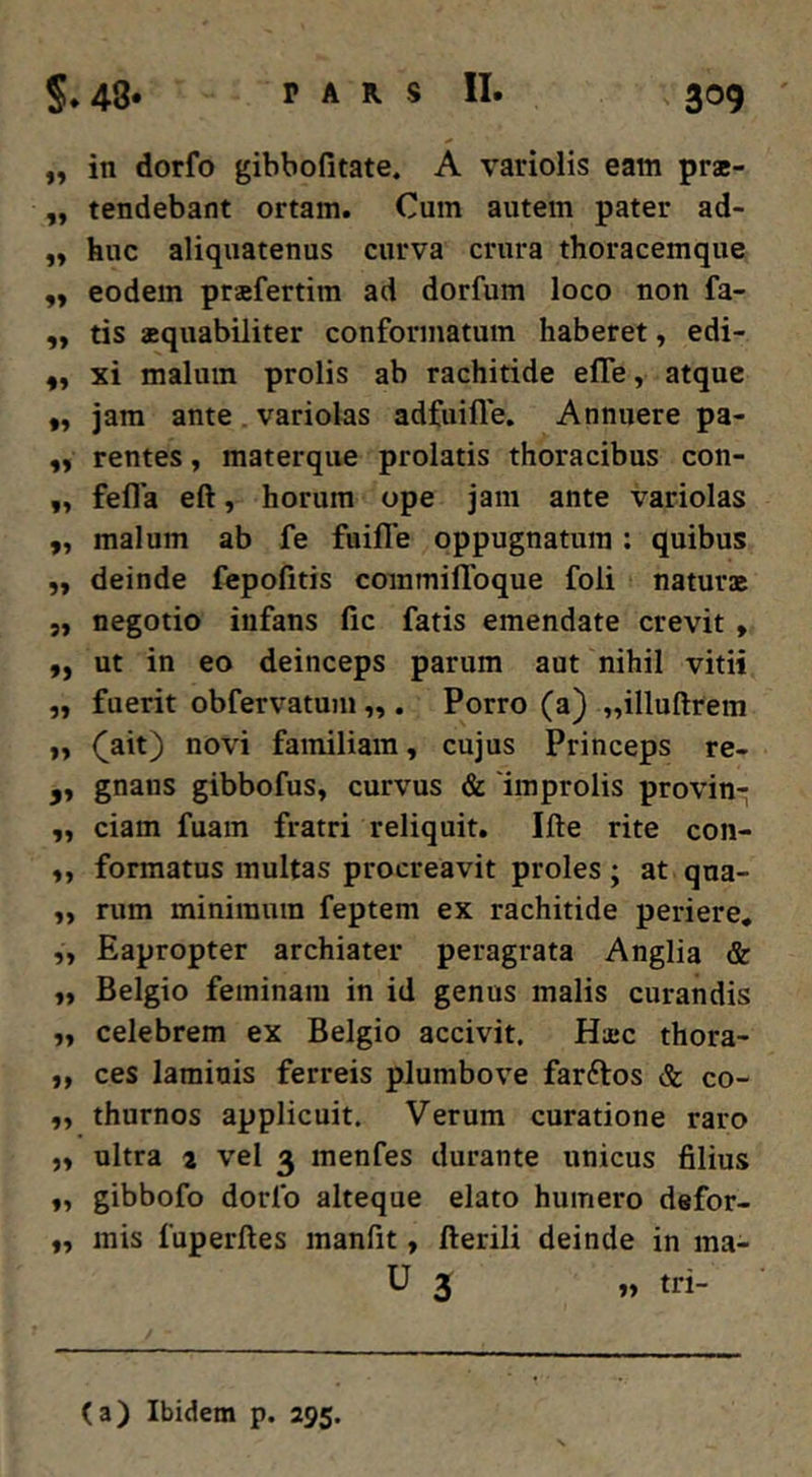 ,, in dorfo gibbofitate. A variolis eam pra- „ tendebant ortam. Cum autem pater ad- „ huc aliquatenus curva crura thoracemque „ eodem prafertim ad dorfum loco non fa- ,, tis aquabiliter conformatum haberet, edi- xi malum prolis ab rachitide efle, atque „ jam ante . variolas adfuille. Annuere pa- rentes, materque prolatis thoracibus con- ,, fefla eft, horum ope jam ante variolas „ malum ab fe fuifle oppugnatura : quibus „ deinde fepofitis commiflbque foli natura 5, negotio infans fic fatis emendate crevit, „ ut in eo deinceps parum aut nihil vitii „ fuerit obfervatum „ . Porro (a) „illuftrem ,, C^it) novi familiam, cujus Princeps re- ,, gnans gibbofus, curvus & 'improlis provin- ,, ciam fuain fratri reliquit. Ifte rite con- ,, formatus multas procreavit proles ; at qua- „ rum minimum feptem ex rachitide periere, „ Eapropter archiater peragrata Anglia & „ Belgio feminam in id genus malis curandis „ celebrem ex Belgio accivit. Ha;c thora- ,, ces laminis ferreis plumbove farftos & co- ,, thurnos applicuit. Verum curatione raro ,, ultra 1 vel 3 menfes durante unicus filius ,, gibbofo dorfo alteque elato humero defor- ,, mis fuperftes manfit, fterili deinde in ma- U 3 „ tri-