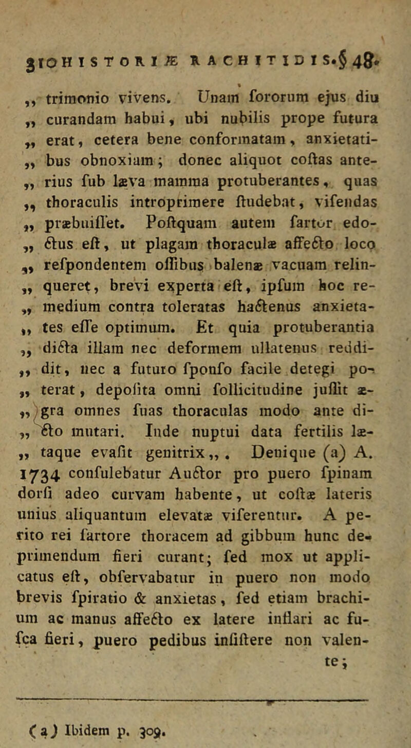 « ,, trimonio vivens. Unam fororum ejus diu „ curandam habui, ubi nubilis prope futura ,, erat, cetera bene conformatam > anxietati- bus obnoxiam; donec aliquot coftas ante- ,, rius fub Iffiva inainina protuberantes, quas ,, thoraculis introprimere ftudebat, vifendas „ prabuiflet. Poftquam autem fartor edo- ,, 6tus eft, ut plagam thoraculae affefto loco ,, refpondentem oflibus balenas vacuam relin- „ queret, brevi experta eft, ipfuin hoc re- ,, medium contra toleratas haftenus anxieta- ,, tes elTe optimum. Et quia protuberantia „ difta illam nec deformem ullatenus reddi- ,, dit, nec a futuro fponfo facile detegi po-s „ terat, depolita omni follicitudine juflit z- ,,^gra omnes fuas thoraculas modo ante di- „ 1£to mutari. Inde nuptui data fertilis lae- ,, taque evafit genitrix,,. Denique (a) A. 1734 confulebatur Au61:or pro puero fpinam dorfi adeo curvam habente, ut cofts lateris unius aliquantum elevatz viferentur. A pe- rito rei fartore thoracem ad gibbum hunc de- primendum fieri curant; fed mox ut appli- catus eft, obfervabatur in puero non modo, brevis fpiratio & anxietas, fed etiam brachi- um ac manus affefto ex latere inflari ac fu- fca fieri, puero pedibus infiftere non valen- te;