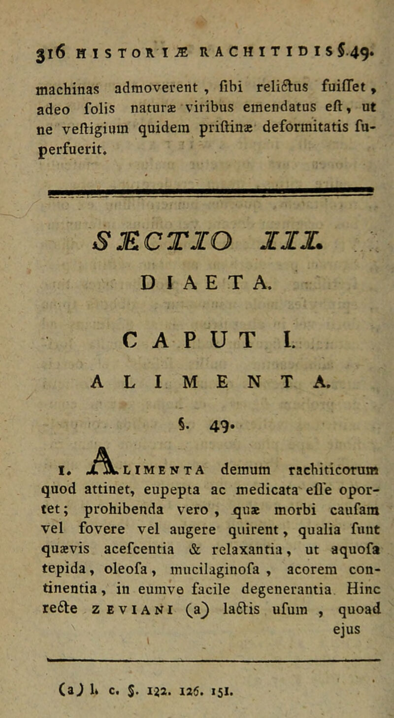 machinas admoverent , fibi reliftus fuifTet, adeo folis naturae viribus emendatus eft, ut ne veftigium quidem priftinae deformitatis fu- perfuerit. SECTIO III. DIAETA. CAPUT I. ALIMENTA. 5. 49* I. A LIM E N T A demum rachiticorum quod attinet, eupepta ac medicata'efle opor- tet ; prohibenda vero , quae morbi caufam vel fovere vel augere quirent, qualia funt quaevis acefeentia & relaxantia, ut aquofa tepida, oleofa, mucilaginofa , acorem con- tinentia , in eumve facile degenerantia Hinc re6le z e v i A N i (a) laftis ufum , quoad ejus (aj h c. S. 1^2. 126. 151.