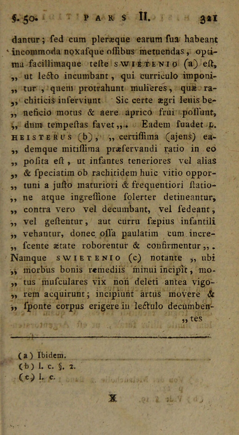 PARS II, 3»i dantur; fed cum pleraque earum fua habeant ' incommoda noxafque offibus metuendas, opti- ma facillimaque telle swietenio (a) eft, „ ut lefto incumbant, qui curriculo imponi- „ tur , quem protrahunt mulieres, qua ra- ,, chiticis inferviunt Sic certe agri letiisbe- ,, neficio motus & aere aprico frui poliunt, dum tempeftas favet „*» Eadem fuadet l. HBisTERUs (b), „ certiffima (ajens) ea- ,, deraque mitillima prafervandi ratio in eo „ polita eft , ut infantes teneriores vel alias ,, & fpeciatim ob rachitidem huic vitio oppor- ,, tuni a jufto maturiori & frequentiori ftatio- ,, ne atque ingreflione folerter detineantur, „ contra vero vel decumbant, vel fedeant, ,, vel geftentur, aut curru fapius infantili ,, vehantur, donec olla paulatim cum incre- „ fcente aetate roborentur & confirmentur,,. Namque swietenio (c) notante „ ubi ,4 morbus bonis remediis minui incipit, mo- ,, tus mufculares vix noii deleti antea vigo- „ rem acquirunt; incipiunt artiis movere & fponte corpus erigere in leftiilo decumbent- „ tes 4 :—ul—,—-i—». (a) Ibidem, (t)) l. c. §. 2. (c) 1. c. J