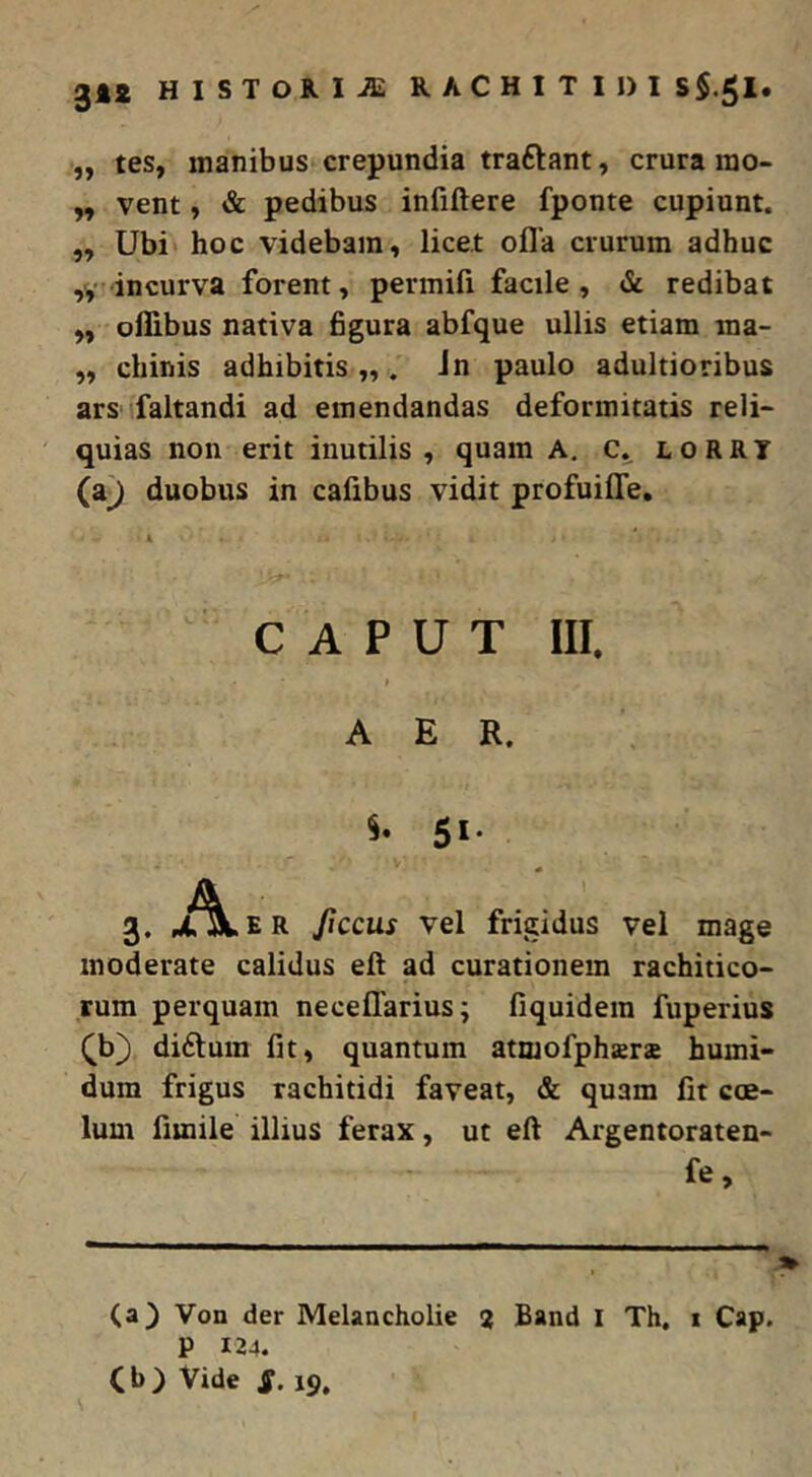 „ tes, inanibus crepundia traftant, crura ino- „ vent, & pedibus infiftere fponte cupiunt. ,, Ubi hoc videbam, licet ofla crurum adhuc ,V incurva forent, permifi facile , & redibat ,, ollibus nativa figura abfque ullis etiam ma- ,, chinis adhibitis „ . Jn paulo adultioribus ars faltandi ad emendandas deformitatis reli- quias non erit inutilis, quam A. lorry (a^ duobus in cafibus vidit profuiffe. CAPUT III. AER. 5^* 3. A. E R ficcus vel frigidus vel mage moderate calidus eil ad curationem rachitico- rum perquam neceffarius; fiquidem fuperius ^b) diftum fit, quantum atmofphara humi- dum frigus rachitidi faveat, & quam fit coe- lum fimile illius ferax, ut eft Argentoraten- fe. (a) Von der Melancholie % Band I Th, 1 Cap. P 124. Cb) Vide S> 19,