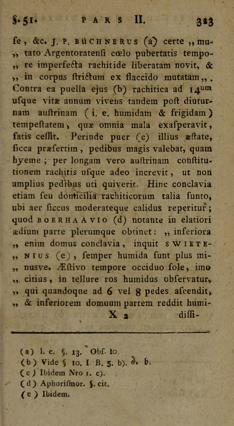 fe, &c. j. p, BiiCHNERus (a) certe mu- tato Argentoratenfi coelo pubertatis tempo- ,, re iniperfefta rachitide liberatam novit, & >, in corpus ftriftum ex flaccido mutatam „, Contra ea puella ejus (b) rachitica ad 14““* ufque vitae annum vivens tandem poft diutur- nam auftrinam (i. e. humidam & frigidam ) tempeftatem, quae omnia mala exafperavit, fatis celllt. Perinde puer fc) illius sftate, ficca praefertim, pedibus magis valebat, quam hyeme ; -per longam vero auflrinam conftitu- tionem rachitis ufque adeo increvit, ut non amplius pedibus uti quiverit. Hinc conclavia etiam feu doniiHlTa' rachiticorum talia funto* ubi aer ficciis moderateque calidus reperitur; quod BOERHAAvio (d) notante in elatiori adium parte plerumque obtinet: inferiora „ enim domus conclavia, inquit swiete- „ N I u s (e) , feinper humida funt plus mi- „ nusve. Y^lftivo tempore occiduo fokj imo ,, citius, in tellure ros humidus obfervatur» „ qui quandoque ad 6 vel g pedes afeendit> ,, & inferiorem domuum partem reddit humi- X 2 difli- (a) 1. c. §. 13. ' Obf. lo. (b) Vide § IO. I. B. 5. b). bi (c J Ibidem Nro i. c). (d) Aphorifmor. §. cit, (e ) Ibidem.