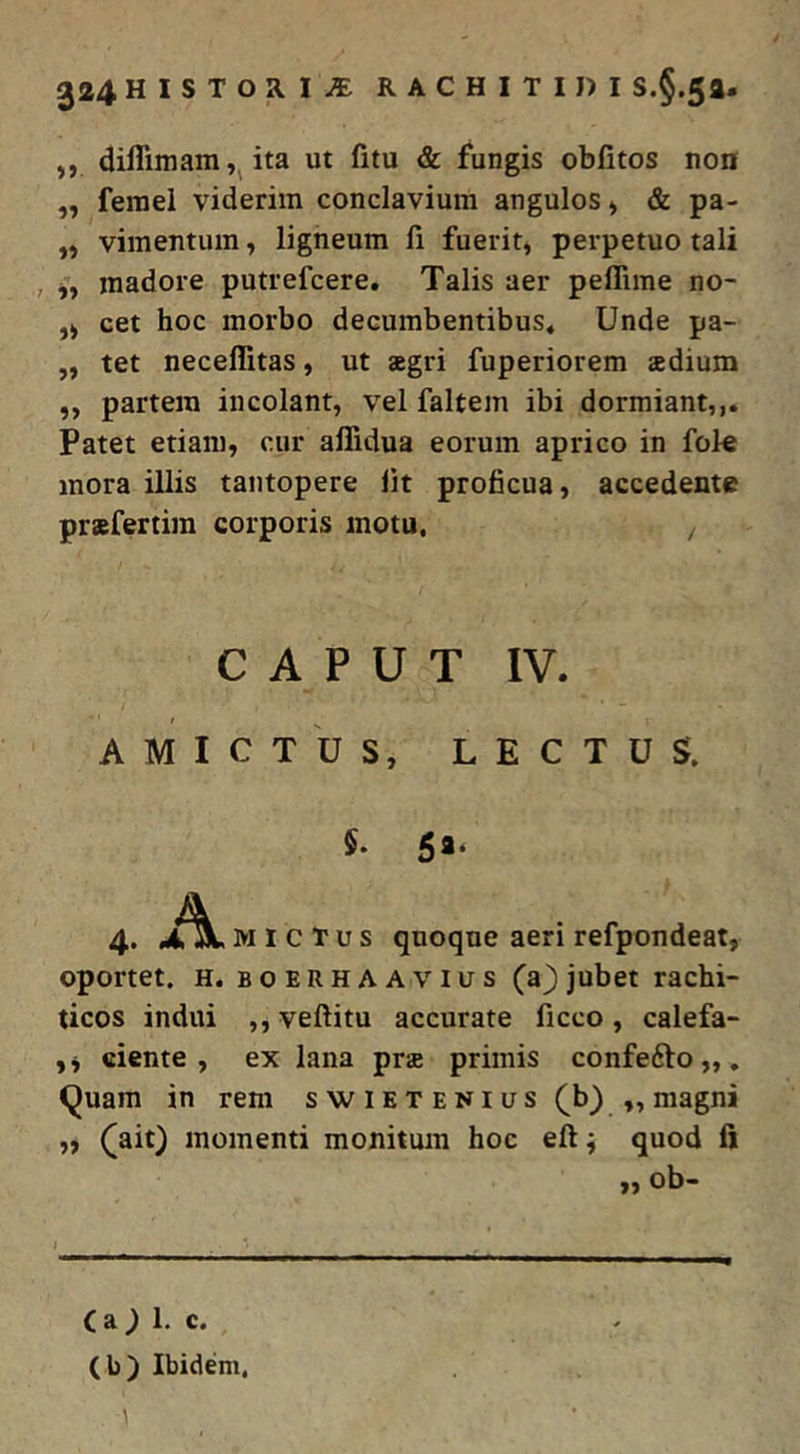 ,, diflimam ita ut fitu & fungis obfitos non „ feraei viderim conclavium angulos» & pa- „ vimentum, ligneum fi fuerit, perpetuo tali , madore putrefcere. Talis aer peffime no- „ cet hoc morbo decumbentibus. Unde pa- „ tet neceffitas, ut aegri fuperiorem aedium ,, partem incolant, vel faltem ibi dormiant,,. Patet etiam, cur affidua eorum aprico in foie mora illis tantopere iit proficua, accedente praefertira corporis motu, CAPUT IV. AMICTUS, LECTUS. 5* 5a* 4. MICTUS quoque aeri refpondeat, oportet. H. BOERHAAVius (a)jubet rachi- ticos indui ,, veftitu accurate ficco, calefa- ,, ciente, ex lana prae primis confefto,,. <^uam in rem swietenius (^b) ,, magni „ (ait) momenti monitum hoc eft ^ quod fi „ ob- C a ) 1, c. (b) Ibidem, 1