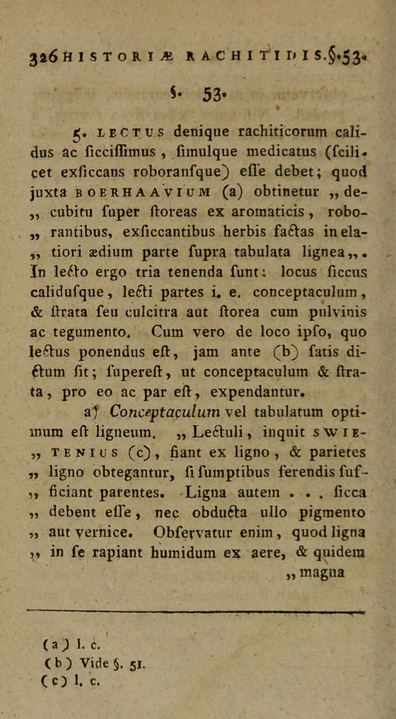 5* 53* LECTUS denique rachiticorum cali- dus ac licciffimus , fimulque medicatus (fcili* cet exficcans roboranfque) efle debet; quod juxta B o E RH A A VI u M (a) obtinetur „ de- ,, cubitu fuper floreas ex aromaticis, robo- ,, rantibus, exficcantibus herbis faftas inela- „ tiori aedium parte fupra tabulata lignea,,. In lerto ergo tria tenenda funt; locus ficciis calidufque, le£li partes i. e. conceptaculum, & lirata feu culcitra aut florea cum pulvinis ac tegumento. Cum vero de loco ipfo, quo le6lus ponendus ell, jam ante (b} fatis di- ftum fit; fuperell, ut conceptaculum & lira- ta , pro eo ac par ell, expendantur. aj Conceptaculum vel tabulatum opti- mum ell ligneum. „ Leftuli, inquit s W i e- „ T E N I u s (c) , fiant ex ligno , & parietes ,, ligno obtegantur, fi fumptibus ferendis fuf- „ ficiant parentes. Ligna autem . . . ficca „ debent elfe, nec obdufta ullo pigmento „ aut vernice. Obfervatur enim, quod ligna ,, in fc rapiant humidum ex aere, & quidem „ magna (a; 1. c. ( b ) Vide §. 51. (c) 1, c.