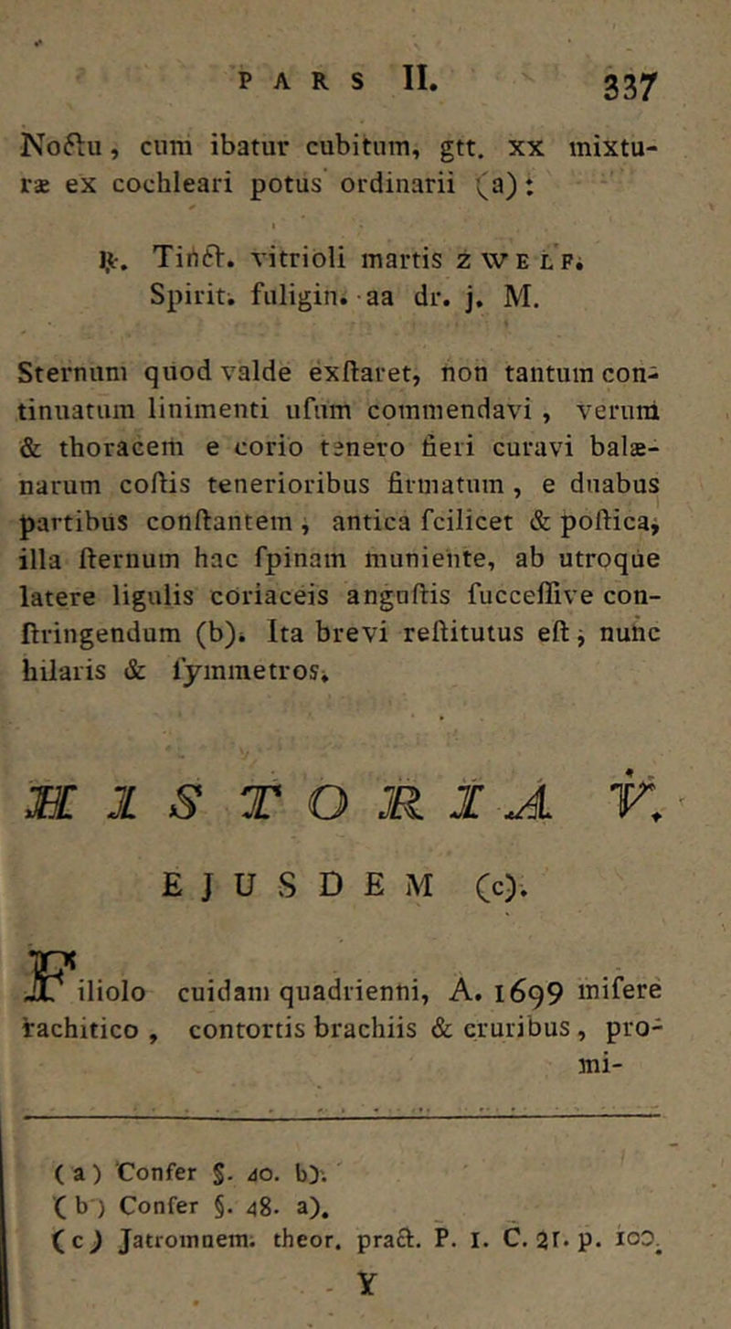 337 Noftu, cnm ibatur cubitum, gtt. xx mixtu- ra ex cochleari potus ordinarii (a): Ijtr, Tirtft. vitribli martis zWELFi Spiriti fuligini aa dr. j. M. Sternum quod valde exftaret, hon tantum con- tinuatum linimenti ufum commendavi, Verum & thoraeerh e corio tenero fieri curavi bala- narum coflis tenerioribus firmatum , e duabus partibus conftantem i antica fcilicet & pofticaj illa fternum hac fpinam muniente, ab utroque latere ligulis cOriaceis anguftis fucceffive con- ftringendum (b)i Ita brevi reftitutus eft j nuiic hilaris & fymmetroSi M 1 S T O R 1 A K' EJUSDEM (c)'. JP^iliolo cuidam quadrienni, A. 1699 rachitico , contortis brachiis & cruribus , pro- mi- (a) ‘Confer §. io. b>.' '( b ) Confer §. 48. a), ( c J Jatroinnem; theor. praft. P. I. C. 21. p. ioo. Y