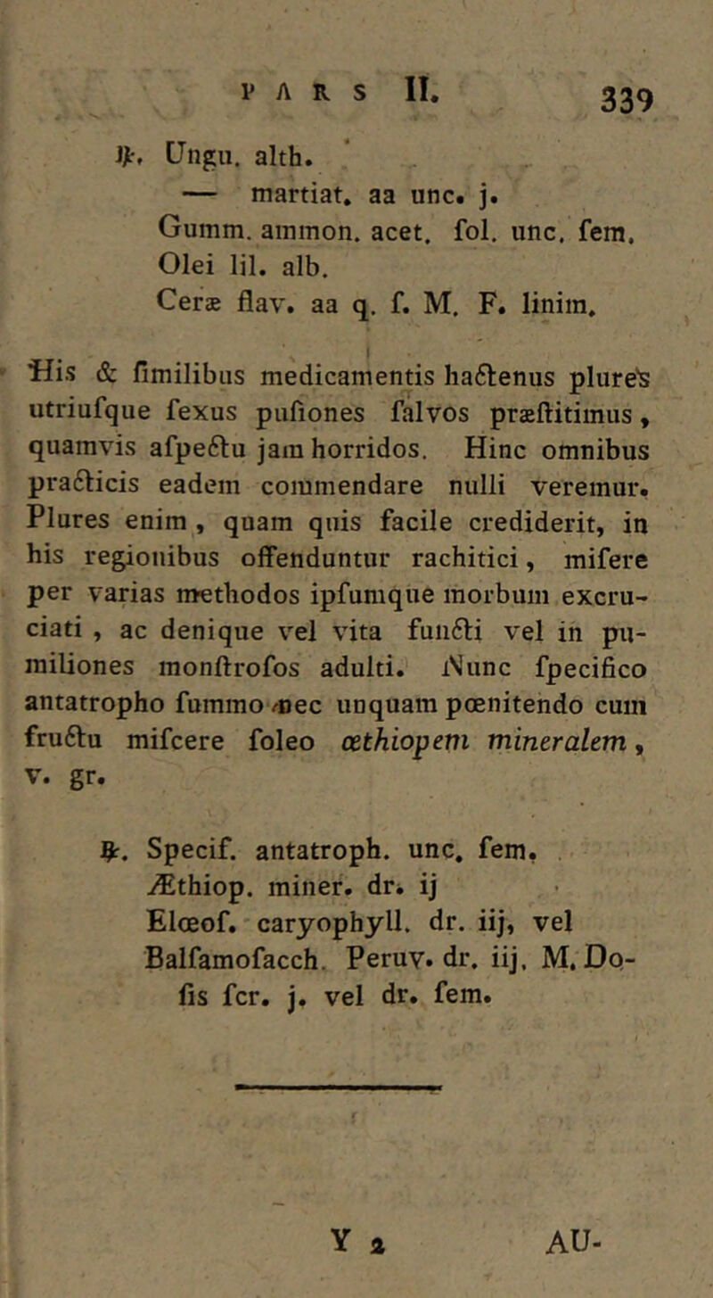 V A R S II. JJt, CJngu. alth. — martiat, aa unc. j. Gumm. aininon. acet. fol. unc. fem. Olei lil. alb. Cerae flav. aa q. f. M. F. linira, l Flis & fimilibus medicamentis hactenus pliire's utriufque fexus pufiones falvos przftitimus, quamvis afpeftu jam horridos. Hinc omnibus prafticis eadem commendare nulli veremur, Plures enim , quam quis facile crediderit, in his regionibus offenduntur rachitici, mifere per varias methodos ipfumque morbum excru- ciati , ac denique vel vita funfti vel in pu- miliones monftrofos adulti. i\unc fpecifico antatropho fummo mec unquam poenitendo cum fruftu mifcere foleo cethiopem mineralem, V. gr. Specif. antatroph. unc. fem, i^thiop. miner, dr* ij Eloeof.' caryophyll. dr. iij, vel Balfamofacch. Peruy. dr. iij. M. Do- lis fer. j. vel dr. fem. Y a AU-