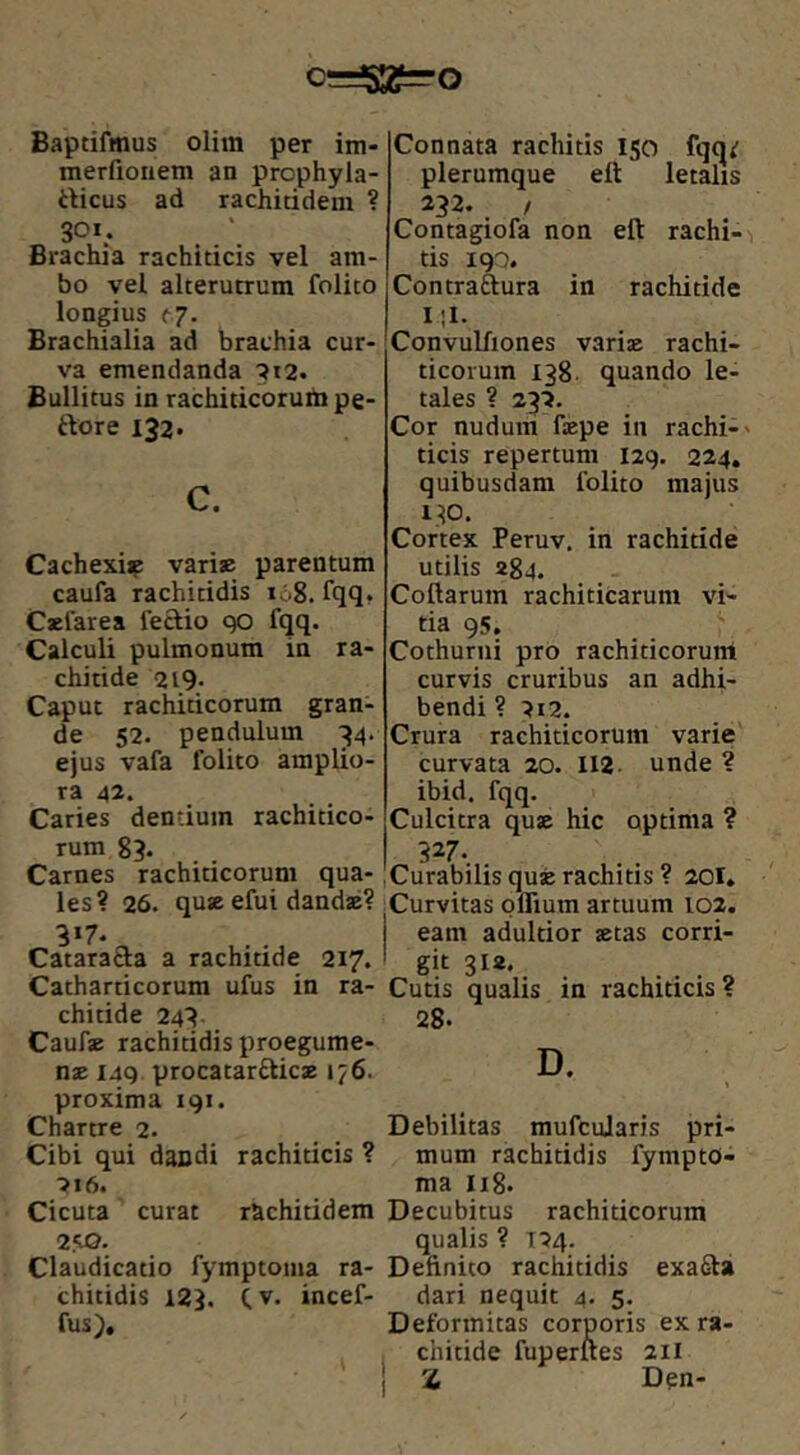 c=^S2?=’0 Baptifmus olim per im- merfionem an prophyla- rticus ad rachitidem ? Brachia rachiticis vel am- bo vel alterutrum folito longius f7. Brachialia ad brachia cur- va emendanda '?i2. Bullitus in rachiticoruhi pe- rtore 132* c. Cachexi:^ vari» parentum caufa rachitidis 168. fqq. Celare a feSio qo fqq. Calculi pulmonum in ra- chitide 219- Caput rachiticorum gran- de 52. pendulum 34. ejus vafa folito amplio- ra 42. Caries dentium rachitico- rum 83. Carnes rachiticorum qua- les? 26. qu» efui dandae? Catharticorum ufus in ra- chitide 243 Cauf» rachitidis proegume- n» 149 procatarftic» 176. proxima 191. Chartre 2. Cibi qui daudi rachiticis ? ■>16. Cicuta curat r&chitidem 2.‘10. Claudicatio fymptoma ra- chitidis 123. Cv. incef- fus). Connata rachitis 150 fqq^ plerumque ett letalis 232. / Contagiofa non eft rachi- tis igo. Contraftura in rachitide I ;1. Convulfiones vari» rachi- ticoium 138. quando le- tales ? 232. Cor nudum f»pe in rachi- ticis repertum 129. 224. quibusdam folito majus 130. Cortex Peruv. in rachitide utilis 284. Collarum rachiticarum vi- tia 95. Cothurni pro rachiticorum curvis cruribus an adhi- bendi ? 2i2. Crura rachiticorum varie curvata 20. II2 unde ? ibid. fqq. Culcitra qu» hic optima ? 327- Curabilis qu» rachitis ? 201. Curvitas oflium artuum 102. eam adultior »tas corri- git 318. Cutis qualis in rachiticis ? 28. D. Debilitas mufcularis pri- mum rachitidis fympto- ma I18. Decubitus rachiticorum qualis ? 124. Definito rachitidis exafta dari nequit 4. 5. Deformitas corporis ex ra- chitide fuperlles 211 Z Dpn-