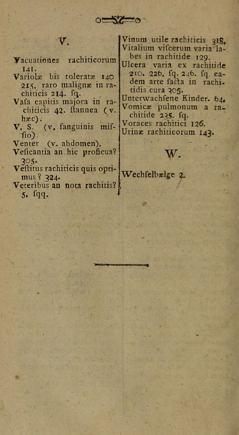 y. yacuationes rachiticorum lal. . Variolse bis tolerat» 140 215. raro malign» in ra- chiticis 214. fq. , Vafa calicis majora in ra- cliiticis 42. ftannea (v. h»c) ^ V. S. (v. fanguinis mif- fio). Venter (v» abdomen). Veficantib an. hic proficua? 305. ' Veftitus rachiticis quis opti- mus ? 324* Veteribus an nota rachitis? 5. fqq. Vinum utile rachiticis 318, Vitalium vifcerum varia'la- bes in rachitide 129. Ulcera varia ex rachitide 210. 226. fq. 246. fq. ea- dem arte fatla in rachi- tidis cura 305. Unterwachfene Kinder. 64* Vomicae pulmonum a ra- chitide 235. fq. Voraces rachitici 126. Urin» rachiticorum 143. w. Wechfelbslge