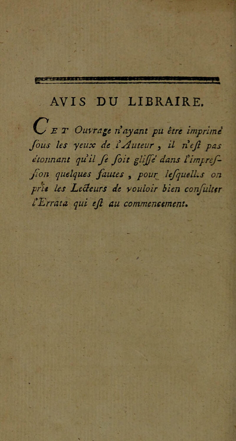 AVIS DU LIBRAIRE, 0^ E T Ouvrage n ayant pu être imprimé fous les yeux de iAuteur , U nejl pas étonnant quil fe fait glijfé dans Himpref- fon quelques fautes , pour^ îefquelLs on pne Les LeHeurs de vouloir bien confuktr éErrata qui ejl au commencement.