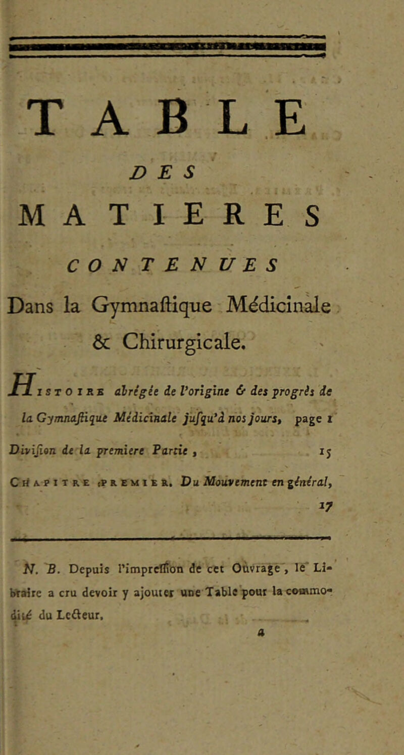 T A B L E f des' MATIERES CONTENUES Dans la Gymnaftique Médicîn^e, & Chirurgicale. jFÏI s T O I s E alrcgie de Vorigine & des ^rogrii de la GymnaJHque Médicinale jüfqu'âiios jours, page i Divijion de la première Partie , • , ij CitA.PiTR.E (PREMIER. D U Mouvement en général, 17 N. B. Depuis l’impretifon de cet Ouvragé', lé* Li- braire a cru devoir y ajouter une Table pour lacoaiino- dit^ du Lcaeur. t '