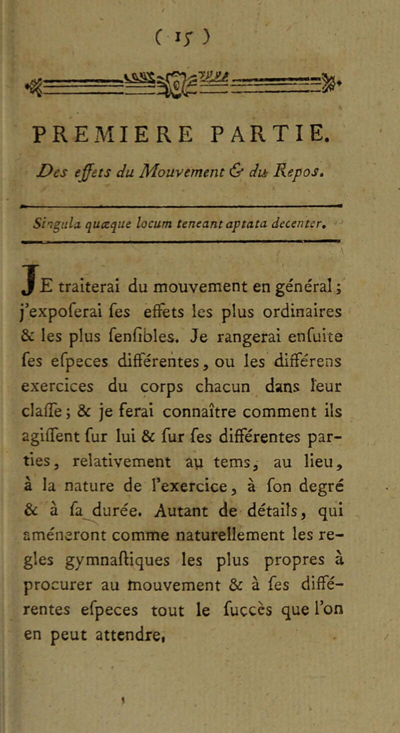 PREMIERE PARTIE. Des effets du Mouvement & dut Repos. Si'igtda quceque locum teneantaptata decentsr. Je traiterai du mouvement en général ; j’expoferai fes effets les plus ordinaires & les plus fenfibles. Je rangerai enfuite fes efpeces différentes, ou les différens exercices du corps chacun dans leur clafife ; & je ferai connaître comment ils agiffent fur lui & fur fes différentes par- ties, relativement au tems, au lieu, à la nature de l’exercice, à fon degré & à fa^urée. Autant de détails, qui amèneront comme naturellement les ré- glés gymnaftiques les plus propres à procurer au mouvement & à fes diffé- rentes efpeces tout le fuccès que l’on en peut attendrci !