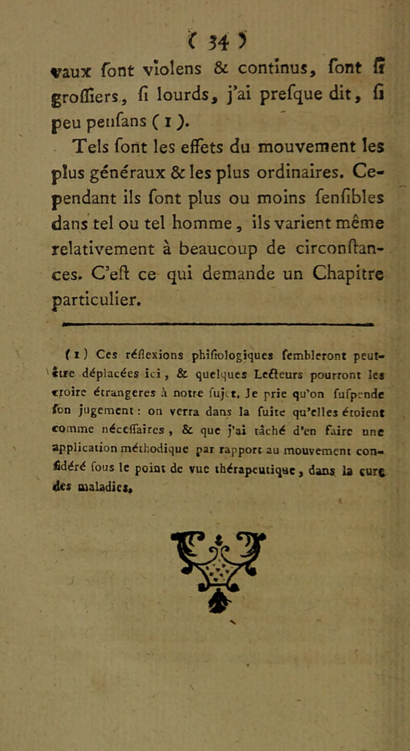 vaux font vîolens & continus, font fî groffiers, fi lourds, j*ai prefque dit, fi peu peiifans ( i ). Tels font les effets du mouvement les plus généraux & les plus ordinaires. Ce- pendant ils font plus ou moins fenfibles dans tel ou tel homme, ils varient même relativement à beaucoup de circonfian- ces. C’efl: ce qui demande un Chapitre particulier. ( 1 ) Ces réflexions phîfiologiques fembleront peut- '«ue déplacées ici, & quelques Lefteurs pourront les croire étrangères à noir€ fuji,t. Je prie qu'on fufpende fon jugement ; on verra dans la fuite qu’elles étoient comme néceflaircs , & que j’ai tâché d’en faire une application méthodique par rapport au mouvement coït- £déré fous le point de vue tbéiapeutique, dans la cure its maladies*