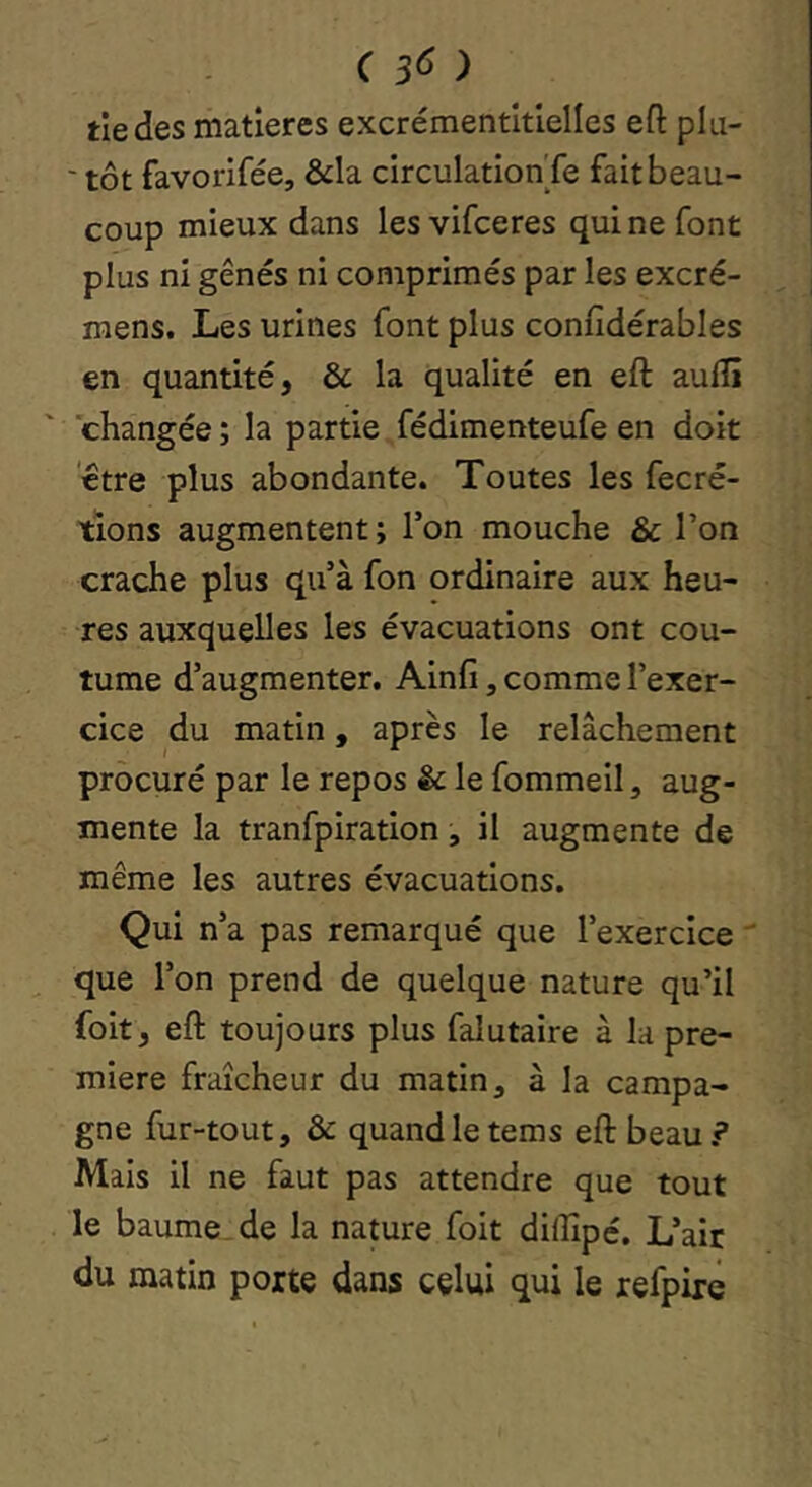 tiedes matières excrémentltlelles efl: plu- ' tôt favorifée, &la circulation'fe fait beau- coup mieux dans les vifeeres qui ne font plus ni gênés ni comprimés par les excré- mens. Les urines fant plus confidérables en quantité, & la qualité en eft aulîî changée ; la partie fédimenteufe en doit etre plus abondante. Toutes les fecré- tions augmentent ; Ton mouche & l’on crache plus qu’à fon ordinaire aux heu- res auxquelles les évacuations ont cou- tume d’augmenter, Ainfi, comme l’exer- cice du matin, après le relâchement procuré par le repos & le fommeil, aug- mente la tranfpiration, il augmente de même les autres évacuations. Qui n’a pas remarqué que l’exercice  que l’on prend de quelque nature qu’il foit, eft toujours plus falutaire à la pre- mière fraîcheur du matin ^ à la campa- gne fur-tout, & quand le tems eft beau? Mais il ne faut pas attendre que tout le baume, de la nature foit dilîlp é. L’air du matin porte dans celui qui le refpiré