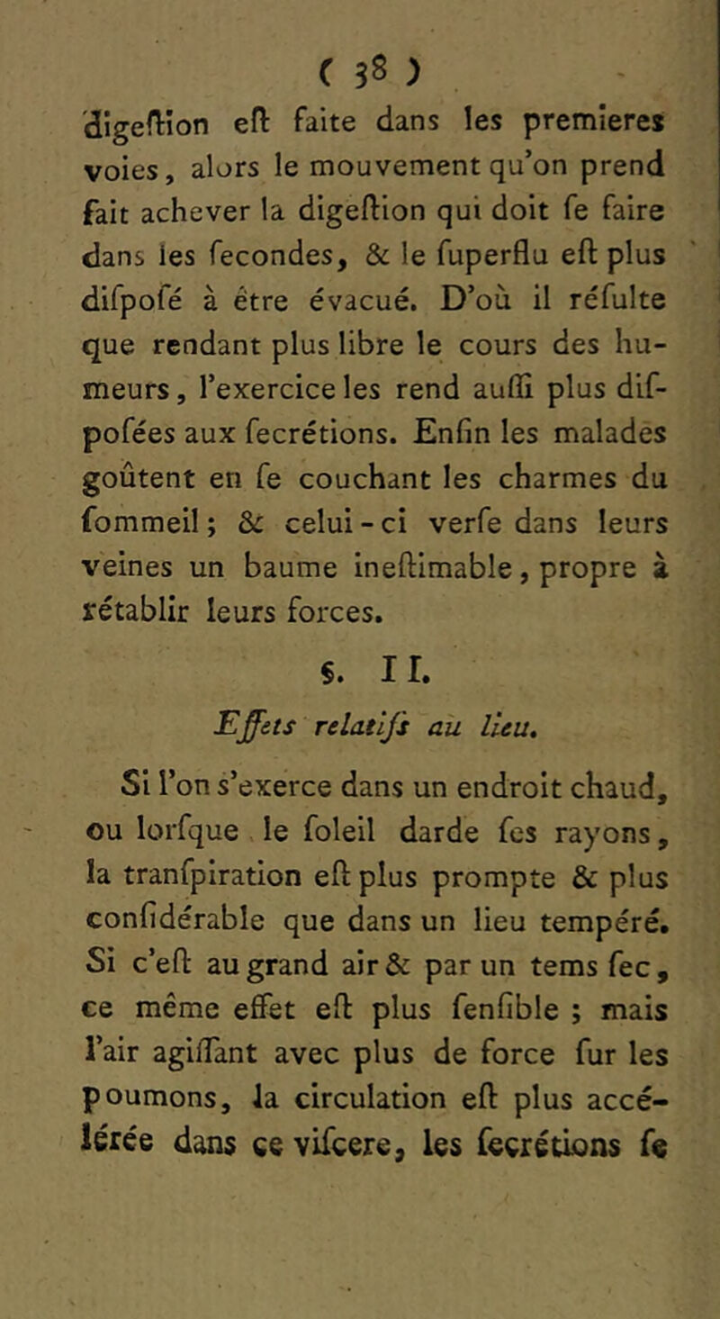 digedion efl faite dans les première* voies, alors le mouvement qu’on prend fait achever la digeftion qui doit fe faire dans les fécondés, & le fuperflu eft plus difpofé à être évacué. D’où il réfulte que rendant plus libre le cours des hu- meurs , l’exercice les rend auffi plus dif- pofées aux fecrétions. Enfin les malades goûtent en fe couchant les charmes du fommeil ; & celui - ci verfe dans leurs veines un baume ineftimable, propre à rétablir leurs forces. $. ir. Effets relatifs ait lieu. Si l’on s’exerce dans un endroit chaud, ou lorfque le foleil darde fes rayons, la tranfpiration eft plus prompte & plus confidérable que dans un lieu tempéré. Si c’eft au grand air& par un temsfec, ce même effet eft plus fenfible ; mais l’air agiffant avec plus de force fur les poumons, la circulation eft plus accé- lérée dans ce vifeere, les fecrétions fe