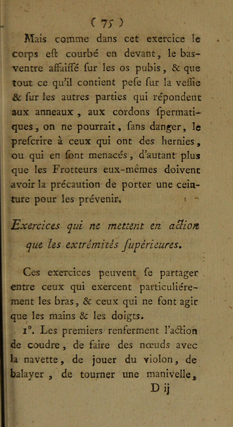 C 75* ) Mais comme dans cet exercice le corps eft courbe en devant, le bas- ventre affaifTé fur les os pubis, & que tout ce qu’il contient pefe fur la veffie & fur les autres parties qui répondent aux anneaux , aux cordons fpermati- ques, on ne pourrait, fans danger, le preferire à ceux qui ont des hernies, ou qui en font menacés, d’autant plus que les Frotteurs eux-mêmes doivent avoir la précaution de porter une cein- ture pour les prévenir, i - Exercic&s qui ne mettent en aÜiiort que les extrémités fupérieures. Ces exercices peuvent fe partager entre ceux qui exercent particuliére- ment les bras, & ceux qui ne font agir que les mains & les doigts. I®. Les premiers renferment l’aélion de coudre, de faire des nœuds avec la navette, de jouer du violon, de balayer , de tourner une manivelle,