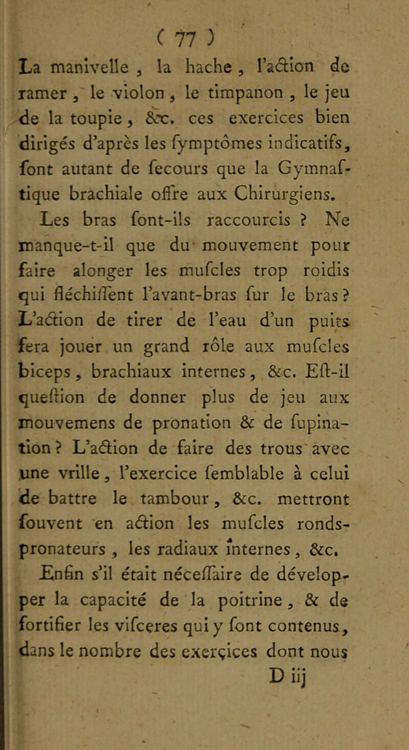 La manivelle , la hache , l’adion de ramer , le violon , le timpanon , le jeu de la toupie, &t:. ces exercices bien dirigés d’après les fymptômes indicatifs, font autant de fecours que la Gymnaf- tique brachiale offre aux Chirurgiens. Les bras font-ils raccourcis ? Ne manque-t-il que du' mouvement pour faire alonger les mufcles trop roidis qui fléchiffent l’avant-bras fur le bras ? L’adion de tirer de l’eau d’un puits fera jouer un grand rôle aux mufcles biceps, brachiaux internes, &c. Eft-il queftion de donner plus de jeu aux mouvemens de pronation & de fupina- tion ? L’adion de faire des trous' avec ,une vrille, l’exercice femblable à celui de battre le tambour, &c. mettront fouvent ‘en adion les mufcles ronds- pronateurs , les radiaux internes, &c. Enfin s’il était néceffaire de dévelop- per la capacité de la poitrine, & de fortifier les vifceres qui y font contenus, dans le nombre des exerçices dont nous D iij