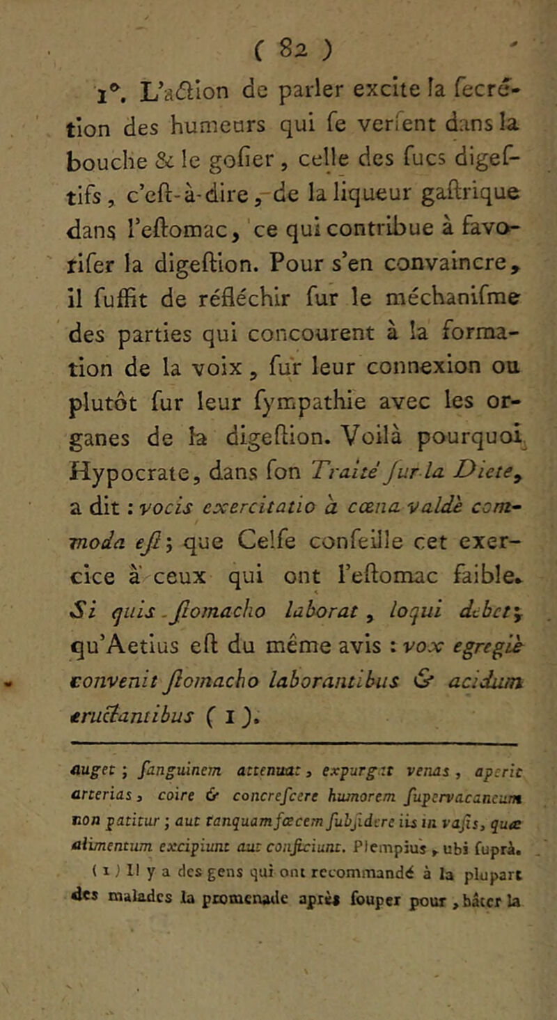 l®’, L’aéllon de parler excite la fecré- tion des humeurs qui fe verient dans la bouche & le gofier , celle des fucs digef- tifs, ccft-à'direr^ie la liqueur gaftrique dans Teftomac, ce qui contribue à favo- tifer la digeftion. Pour s’en convaincre, il fuffit de réfléchir fur le méchanifme des parties qui concourent à la forma- tion de la voix, fur leur connexion ou plutôt fur leur fympathie avec les or- ganes de b digeflion. Voilà pourquoi. Hypocrate, dans fon Traité Jur la Dicte y a dit : vocis exercitatio a cœna valdè com^ moda ejly que Celfe confeille cet exer- cice à ceux qui ont l’eftomac faible* Si qiiis .fiomacho laborat y loqui debety qu’Aetius eft du même avis : vox egregié eonvenit Jlomacho laborantibiis & acïdutn. eruciantibus ( I üuget ; fanguincm atténua:, expurg.zt venus , aperic anerias 3 coire & concrefeere humorem fupervacancnm Eon patitur ; auc tanquamfcecem fuhjidere iis in vajîi, qua: aiimentum excipiunt aut coiijiciunc. Plempiu'î ^ubi fupri. ( 1J II y a des gens qui ont recommandé à la plupart des malades la promcnatle aprè* fouper pour , hâter la