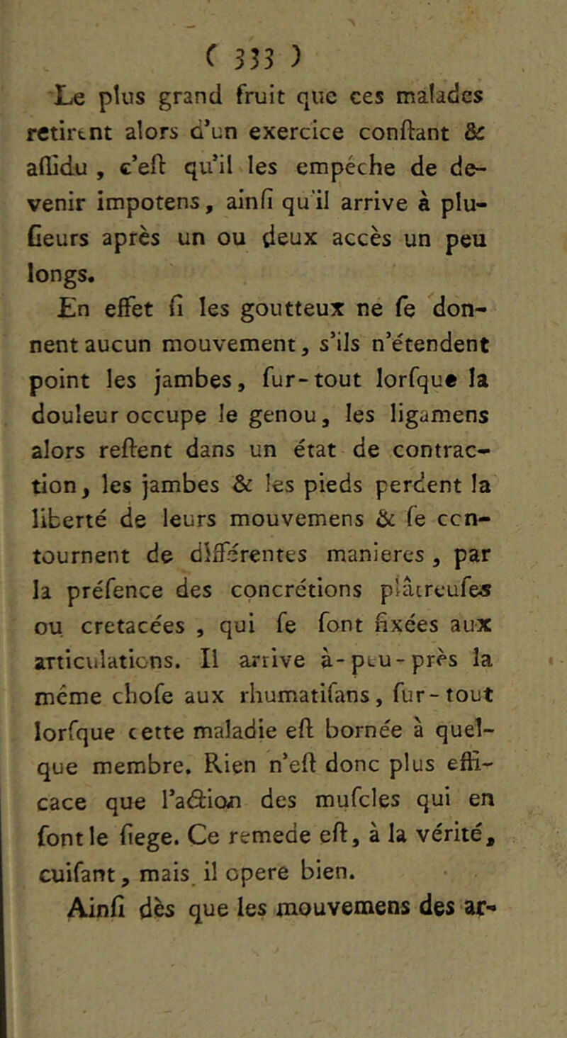 Le plus grand fruit que ces malades retirtnt alors d’un exercice confiant ôc aflidu , c’eft qu’il les empêche de de- venir impotens, ainfi qu'il arrive à plu- Ceurs après un ou deux accès un peu longs. En effet fi les goutteux ne fe don- nent aucun mouvement, s’ils n’étendent point les jambes, fur-tout lorfque la douleur occupe le genou, les ligamens alors reftent dans un état de contrac- tion, les jambes 6c les pieds perdent la liberté de leurs mouvemens 6c fe ccn- tûurnent de différentes maniérés , par la préfence des concrétions plâtreufes ou, crétacées , qui fe font fixées aux articulations. Il arrive à-peu-près la même cliofe aux rhumatifans, fur-tout lorfque cette maladie eft bornée à quel- que membre. Rien n’eft donc plus effi- cace que l’adion des mufcles qui en font le fiege. Ce remede eft, à la vérité, cuifant, mais il opéré bien. Ainfi dès que les mouvemens des ar-