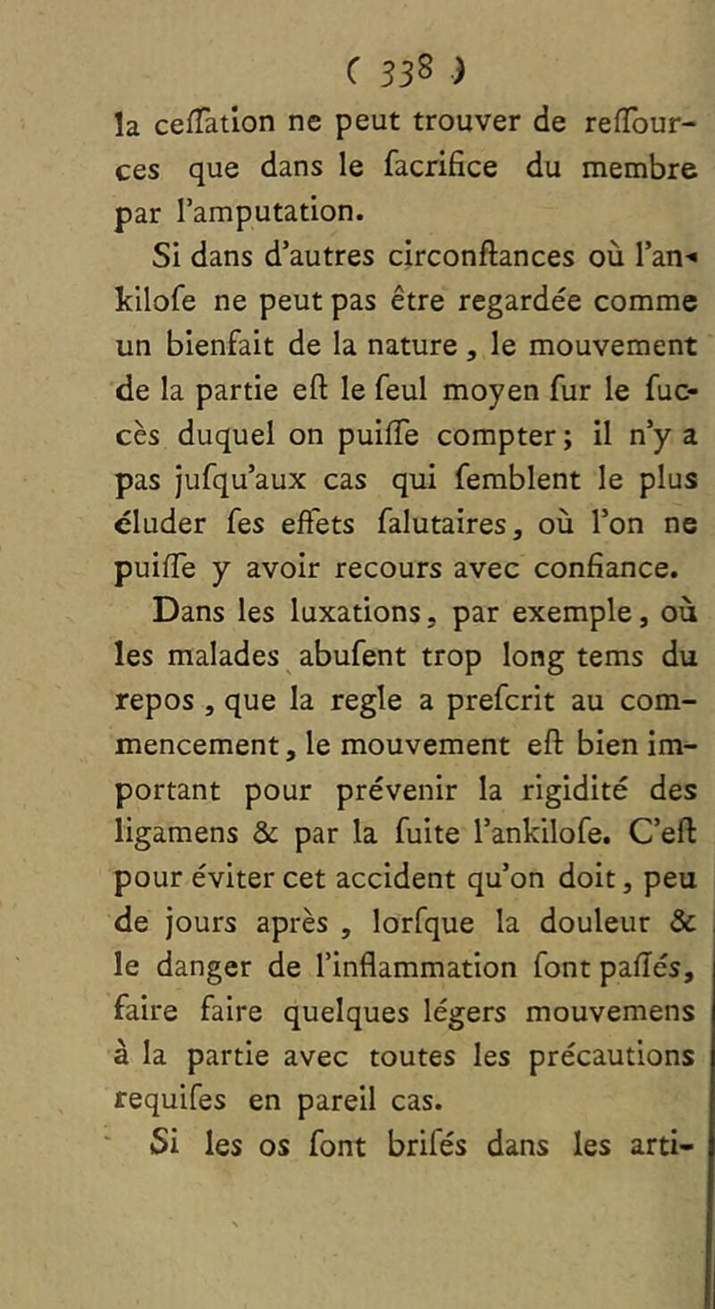 la cefTatlon ne peut trouver de reflbur- ces que dans le facrifice du membre par l’amputation. Si dans d’autres circonftances où l’an^ kilofe ne peut pas être regardée comme un bienfait de la nature, le mouvement de la partie eft le feul moyen fur le fuc- cès duquel on puiiïe compter ; il n’y a pas jufqu’aux cas qui femblent le plus éluder fes effets falutaires, où l’on ne puiffe y avoir recours avec confiance. Dans les luxations, par exemple, où les malades abufent trop long tems du repos , que la réglé a prefcrit au com- mencement , le mouvement eft bien im- portant pour prévenir la rigidité des ligamens & par la fuite l’ankilofe. C’eft pour éviter cet accident qu’on doit, peu de jours après , lorfque la douleur & i le danger de l’inflammation font pafïés, faire faire quelques légers mouvemens à la partie avec toutes les précautions requifes en pareil cas. Si les os font brifés dans les arti-