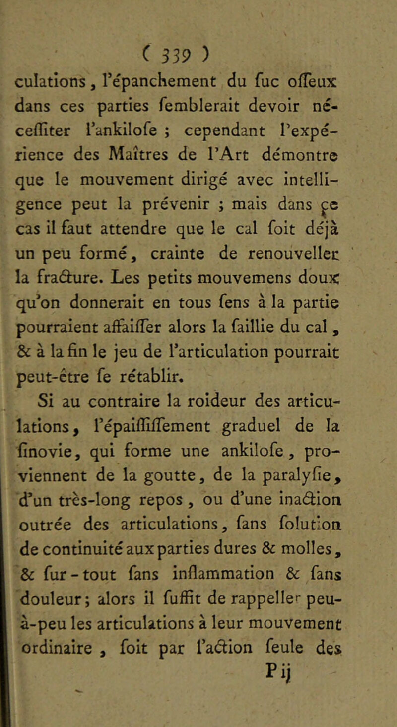 culatîons, répanchement du fuc ofTeux dans ces parties femblerait devoir né- cefïîter l’ankilofe ; cependant l’expé- rience des Maîtres de l’Art démontre que le mouvement dirigé avec intelli- gence peut la prévenir ; mais dans cas il faut attendre que le cal foit déjà un peu formé, crainte de renouvelles la fradure. Les petits mouvemens doux qu*on donnerait en tous fens à la partie pourraient affailTer alors la faillie du cal , & à la fin le jeu de l’articulation pourrait peut-être fe rétablir» Si au contraire la roideur des articu- lations, répaifllffement graduel de la finovie, qui forme une ankilofe, pro- viennent de la goutte, de la paralyfie, d’un très-long repos , ou d’une inadion outrée des articulations, fans folution de continuité aux parties dures & molles, & fur-tout fans inflammation & fans douleur; alors il fuffit de rappeller peu- à-peu les articulations à leur mouvement ordinaire , foit par l’adion feule des Pij