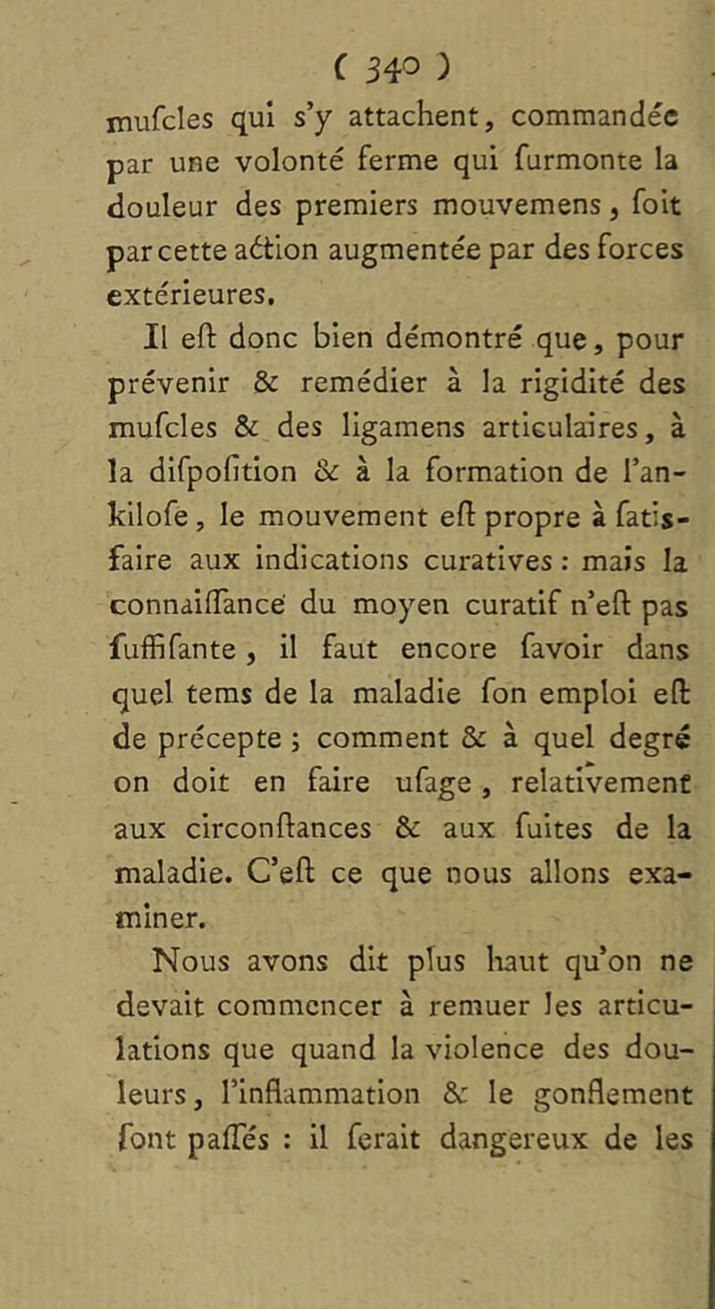 mufcles qui s’y attachent, commandée par une volonté ferme qui furmonte la douleur des premiers mouvemens, foit par cette aétion augmentée par des forces extérieures. Il eft donc bien démontré que, pour prévenir & remédier à la rigidité des mufcles & des ligamens articulaires, à la difpofition & à la formation de l’an- kllofe, le mouvement efl propre à fatis- faire aux indications curatives : mais la connaiiïancë du moyen curatif n’eft pas fuffi faute , il faut encore fa voir dans quel tems de la maladie fon emploi eft de précepte ; comment & à quel degré on doit en faire ufage, relativement aux circonftances & aux fuites de la maladie. C’eft ce que nous allons exa- miner. Nous avons dit plus liant qu’on ne devait commencer à remuer les articu- lations que quand la violence des dou- leurs, l’inflammation & le gonflement font pafTés : il ferait dangereux de les