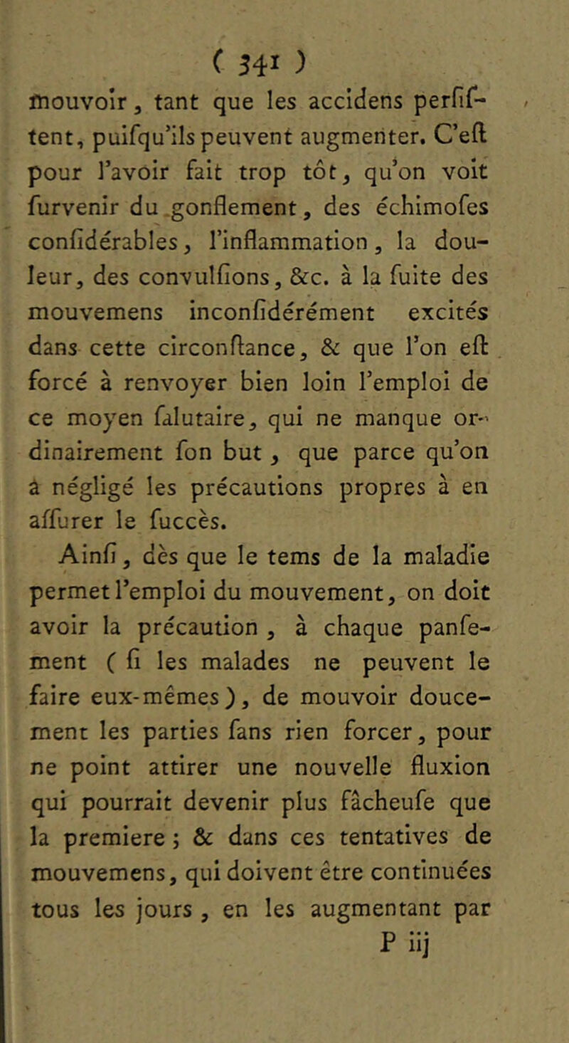 mouvoir, tant que les accidens perfir- tent, puifqu’ils peuvent augmenter. Ceft pour l’avoir fait trop tôt, qu’on voit furvenir du .gonflement, des échimofes confidérables, l’inflammation, la dou- leur, des convulfions, &c. à la fuite des mouvemens inconfidérément excités dans cette circonflance, & que l’on efl: forcé à renvoyer bien loin l’emploi de ce moyen falutaire, qui ne manque or-’ dinairement fon but, que parce qu’on â négligé les précautions propres à en affurer le fuccès. Ainfl, dès que le tems de la maladie permet l’emploi du mouvement, on doit avoir la précaution , à chaque panfe- ment ( fi les malades ne peuvent le faire eux-mêmes), de mouvoir douce- ment les parties fans rien forcer, pour ne point attirer une nouvelle fluxion qui pourrait devenir plus fâcheufe que la première ; & dans ces tentatives de mouvemens, qui doivent être continuées tous les jours , en les augmentant par P iij