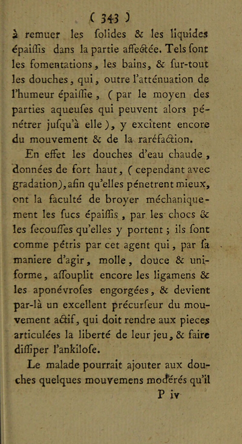 à remuer les folides & les liquides épailTis dans la partie afTeétée. Tels font les fomentations, les bains, & fur-tout les douches, qui, outre l’atténuation de l’humeur épailîie , ( par le moyen des parties aqueufes qui peuvent alors pé- nétrer jufqu’à elle), y excitent encore du mouvement & de la raréfadion. En effet les douches d’eau chaude , données de fort haut, (cependant avec gradation), afin qu’elles pénètrent mieux, ont la faculté de broyer méchanique- ment les fucs épaiffis , par les chocs ôc les fecoufies qu’elles y portent ; ils font comme pétris par cet agent qui, par fa maniéré d’agir, molle, douce & uni- forme , aflbuplit encore les ligamens & les aponévrofes engorgées, & devient par-là un excellent précurfeur du mou- vement aâlf, qui doit rendre aux pièces articulées la liberté de leur jeu, & faire difiîper l’ankilofe. Le malade pourrait ajouter aux dou- ches quelques mouvemens mocférés qu’il P iv