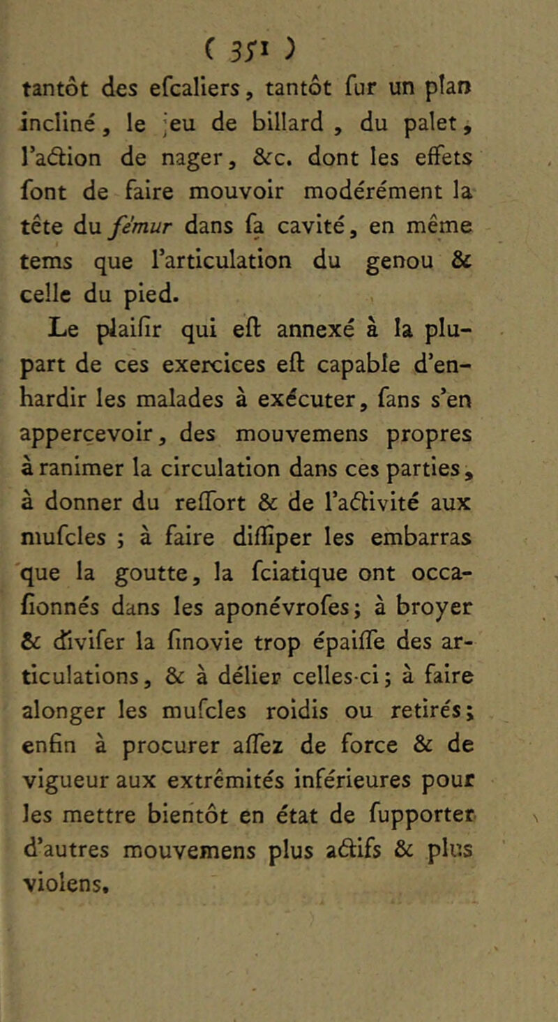 tantôt des efcaliers, tantôt fur un plan incliné, le Jeu de billard , du palet, l’adion de nager, &c. dont les effets font de faire mouvoir modérément la tête du fémur dans fa cavité, en même tems que l’articulation du genou & celle du pied. Le plaifir qui eft annexé à la plu- part de ces exercices eft capable d’en- hardir les malades à exécuter, fans s’en apperçevoir, des mouvemens propres à ranimer la circulation dans ces parties , à donner du reffort & de l’aélivité aux mufcles ; à faire diftîper les embarras 'que la goutte, la fciatique ont occa- fionnés dans les aponévrofes; à broyer & dlvifer la finovie trop épaifle des ar- ticulations, & à délier celles-ci; à faire alonger les mufcles roidis ou retirés; enfin à procurer affez de force & de vigueur aux extrémités inférieures pour les mettre bientôt en état de fupporter d’autres mouvemens plus aéfifs & plus violens.