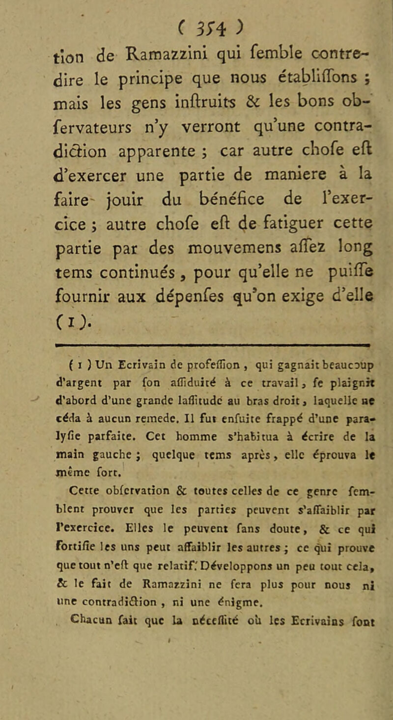 ( 3^4 ) tlon de Ramazzini qui femble contre- dire le principe que nous établiffons ; mais les gens inftruit'S & les bons ob- fervateurs n’y verront qu’une contra- diction apparente ; car autre chofe eft d’exercer une partie de maniéré à la faire' jouir du bénéfice de l’exer- cice ; autre chofe eft de fatiguer cette partie par des mouvemens aftez long tems continués , pour qu’elle ne puiiïe fournir aux dépenfes qu*on exige d’elle CO. { I ) Un Ecrivain de profeflion , qui gagnait beaucoup d’argent par fon afliduitë à ce travail, fe plaignit d’abord d’une grande laflitudc au bras droit, laquelle ne céda à aucun remede. Il fut enfuite frappé d’une para- lyfie parfaite. Cet homme s’habitua à écrire de la main gauche ; quelque tems après, elle éprouva le même fort. Cette obfctvation & toutes celles de ce genre fem- blent prouver que les parties peuvent s’affaiblir par l’exercice. Elles le peuvent fans doute, & ce qui fortifie les uns peut affaiblir les autres; ce qui prouve que tout n’cft que relatif.'Développons un peu tout cela, & le fait de Ramatxini ne fera plus pour nous ni une contradiôion , ni une énigme. Chacun fait que la nécefllté oîi les Ecrivains font