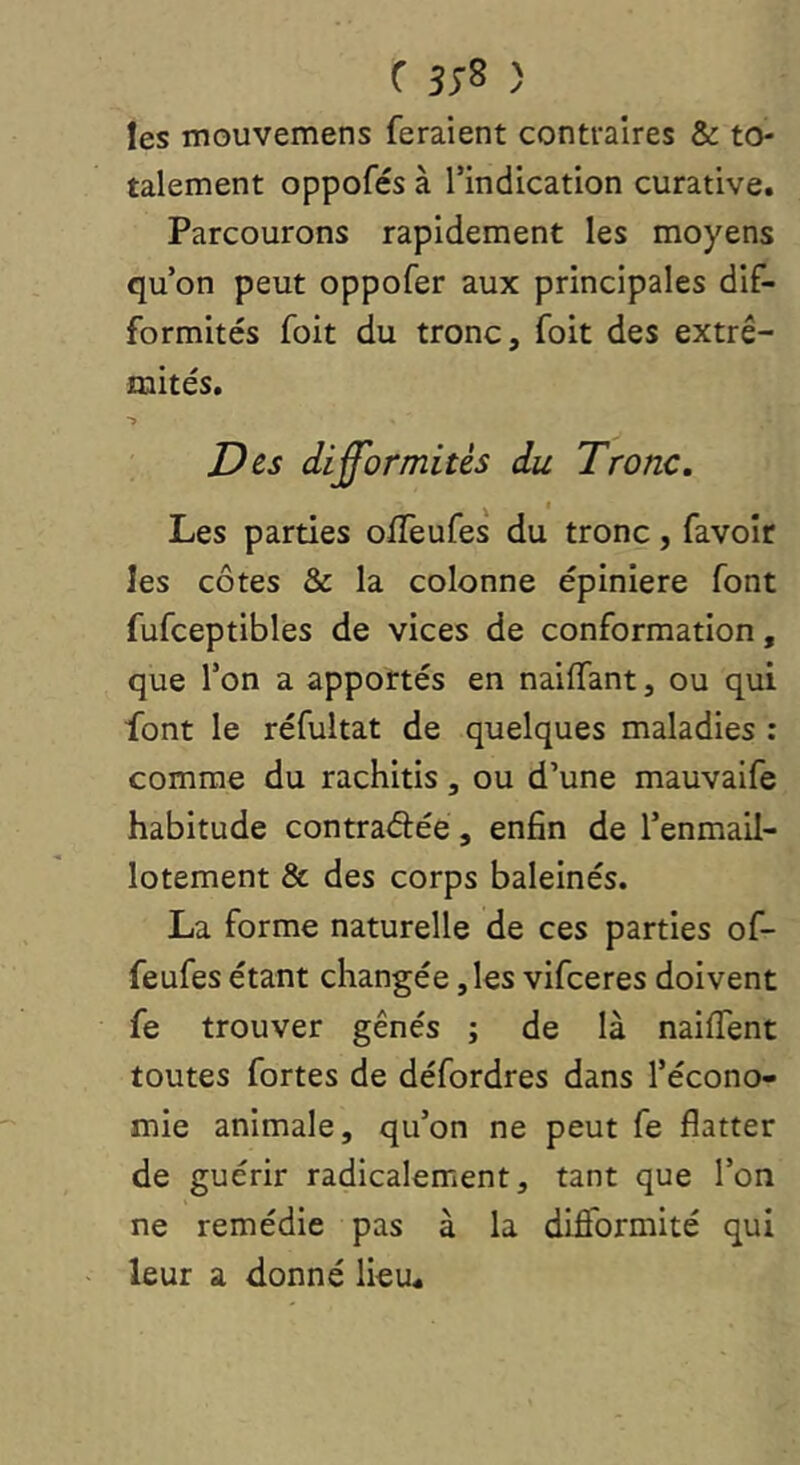 les mouvemens feraient contraires & to- talement oppofés à l’indication curative. Parcourons rapidement les moyens qu’on peut oppofer aux principales dif- formités foit du tronc, foit des extré- mités. Des difformités du Tronc. Les parties offeufes du tronc, favoir les côtes & la colonne épinlere font fufceptibles de vices de conformation, que l’on a apportés en naiffant, ou qui font le réfultat de quelques maladies : comme du rachitis, ou d’une mauvaife habitude contraélée, enfin de l’enmail- lotement & des corps baleinés. La forme naturelle de ces parties of- feufes étant changée, les vifeeres doivent fe trouver gênés ; de là naiffent toutes fortes de défordres dans l’écono- mie animale, qu’on ne peut fe flatter de guérir radicalement, tant que l’on ne remédie pas à la difformité qui leur a donné lieu.