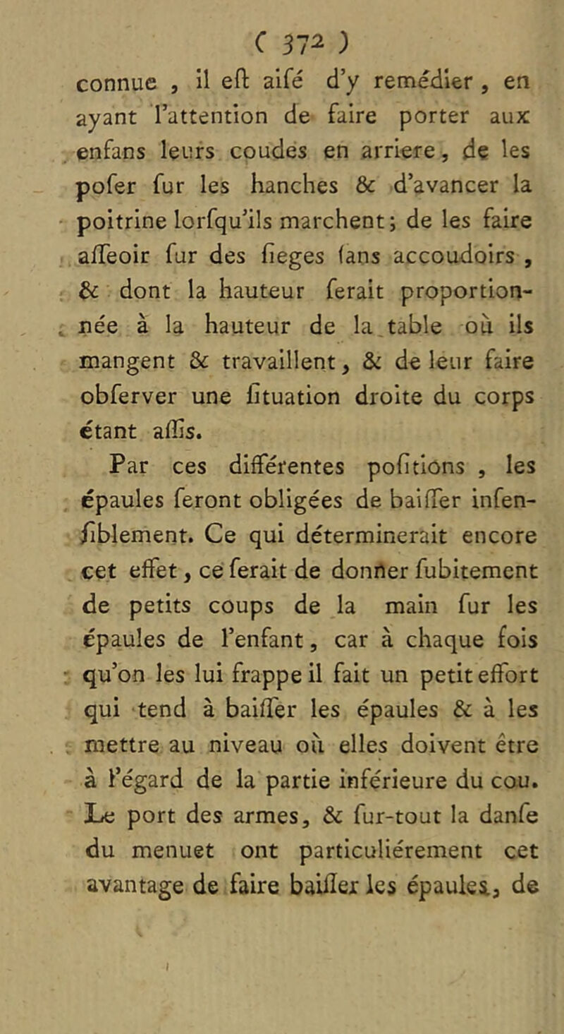 connue , il efl: aifé d’y remédier , en ayant l’attention de faire porter aux enfans leurs coudes en arriéré, de les pofer fur les hanches & d’avancer la poitrine lorfqu’ils marchent; de les faire alTeoir fur des fieges (ans accoudoirs , & dont la hauteur ferait proportion- née à la hauteur de la, table où ils mangent & travaillent, & de leur faire obferver une fituation droite du corps étant alîis. Par ces différentes pofitions , les épaules feront obligées de baiffer infen- /îblement. Ce qui déterminerait encore cet effet, cei ferait de donner fubitemcnt de petits coups de la main fur les épaules de l’enfant, car à chaque fois qu’on les lui frappe il fait un petit effort qui tend à baiffer les épaules & à les mettre au niveau où elles doivent être à l’égard de la partie inférieure du cou. Juc port des armes, & fur-tout la danfe du menuet ont particuliérement cet avantage de faire baUIei les épaules., de I