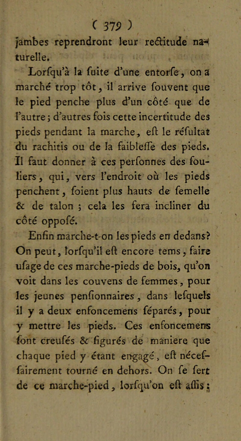 Jambes reprendront leur reâritude na-H turelle. Lorfqu’à la fuite d’une entorfe, on a marché trop tôt, il arrive fouvent que le pied penche plus d’un côté que de l’autre ; d’autres fois cette incertitude des pieds pendant la marche, eft le réfultat du rachitis ou de la faiblefTe des pieds. Il faut donner à ces perfonnes des fou- liers, qui, vers l’endroit ou les pieds penchent, foient plus hauts de femelle & de talon ; cela les fera incliner du côté oppofé. Enfin marche-t-on les pieds en dedans? On peut, lorfqu’il eft encore tems, faire ufage de ces marche-pieds de bois, qu’on voit dans les couvens de femmes, pour les jeunes penfionnaires, dans lefquels il y a deux enfoncemens féparés, pour y mettre les pieds. Ces enfoncemens font creufés & figurés de maniéré que chaque pied y étant engagé, eft nécef- fairement tourné en dehors. On fe fert de ce marche-pied, lorfqu’on eft affis j