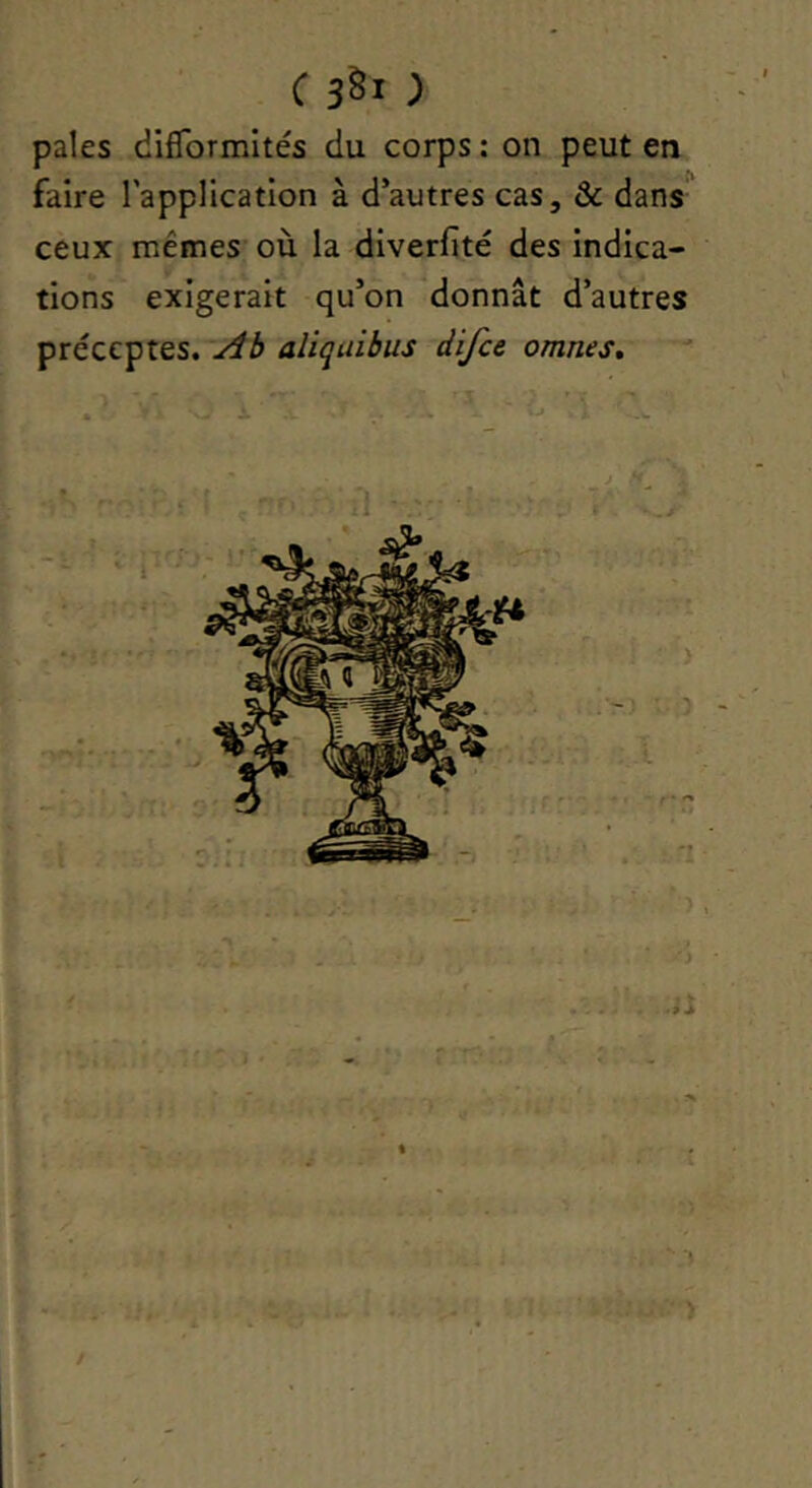 pales difTormltés du corps : on peut en faire l’application à d’autres cas, & dans ceux memes où la diverfité des indica- tions exigerait qu’on donnât d’autres préceptes. Ab aliquibus difce omnes* J