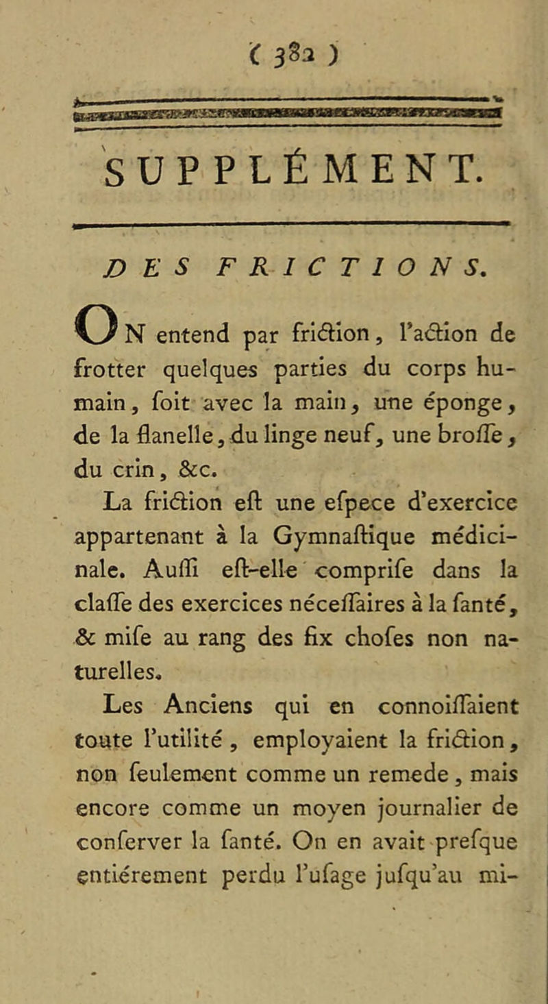 SUPPLÉMENT. DES FRICTIONS, O N entend par fridion, l’aâiîon de frotter quelques parties du corps hu- main , foit avec la main, une éponge, de la flanelle, du linge neuf, une brofle, du crin, &c. La friétion efl: une efpece d’exercice appartenant à la Gymnaftique médici- nale. Aufli eft-elle comprife dans la clafle des exercices néceflaires à la fanté, & mife au rang des fix chofes non na- turelles. Les Anciens qui en connoiflaient toute futilité , employaient la friéflon, non feulement comme un remede , mais encore comme un moyen journalier de conferver la fanté. On en avait prefque entièrement perdu l’ufage jufqu’au mi-