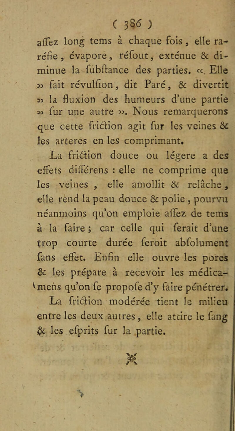 afTez long tems à chaque fois, elle ra- réfie, évapore, réfout, exténue & di- minue la fubftance des parties. «. Elle 33 fait révulfion, dit Paré, & divertit 53 la fluxion des humeurs d’une partie 53 fur une autre Nous remarquerons que cette fridion agit fur les veines & les arteres en les comprimant. La friétion douce ou légère a des effets différens : elle ne comprime que les veines , elle amollit & relâche, elle rend la peau douce & polie, pourvu néanmoins qu’on emploie affez de tems à la faire ; car celle qui ferait d’une trop courte durée feroit abfolument fans effet. Enfin elle ouvre les pores & les prépare à recevoir les médica- ^mehs qu’on fe propofe d’y faire pénétrer, La fridion modérée tient le milieu entre les deux autres, elle attire le fang ^ les efprits fur la partie. >